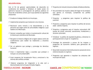 INCLUSIÓN SOCIAL.
Con el fin de generar oportunidades de desarrollo en
condiciones de equidad y fortalecer el tejido social, mi
gobrierno buscará la promulgación de políticas públicas en
busca de un beneficio común, por lo que planteo las siguientes
propuestas:
 Erradicar el trabajo infantil en el municipio.
 Implementar proyectos que involucren a las minorias.
 Reconocer como minoría a los descendientes y a las
personas que hagan parte de comunidades indígenas y que
habiten en el Municipio.
 Generar campañas que inviten a la preservación cultural de
la historia pre colombina del Municipio.
 Recuperar la historia indígena de la región sabana centro de
cundinamarca para exaltar las tradiciones y ancestros
indigenas.
 Ser un gobierno que protege y promulga los derechos
humanos.
 Crear e implementar leyes y acuerdos que protejan e
incluyan a la comunidad LGBTI.
 Crear proyectos de recuperación física y emocional a las
víctimas del conflicto armado
 Elaborar programas de integración a la vida civil a
desmovilizados de los Grupos Armados Ilegales..
 Proyectos de inclusión de comunidades afrodescendientes.
 Dar prioridad a las mujeres cabeza de hogar en los empleos
que genera el municipio, cumpliendo los perfiles
solicitados.
 Proyectos y programas para impulsar la política de
juventud.
 Proyectos y programas para impulsar la política de tercera
edad - adultos mayores.
 Proyectos y programas para el impulso comunitario JAC
(juntas de acción comunal), asociaciones, fundaciones y
acciones comunales
 Fortalecer la política de equidad de género, y fomentar la
participación de la mujer en el gobierno.
 Estrategia de promoción y acceso de las mujeres a
programas de economía solidaria para generación de
ingresos.
 Desarrollo transversal interinstitucional en prevención de la
violencia basada en el género.
 Programas que agremien e impulsen los artesanos del
municipio de Cajicá.
FABIOLA JACOME - ALCALDE CAJICÁ, UN COMPROMISO DE TODOS!
 