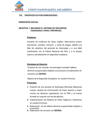 UNION NACIONALISTA ANCASHINO
VII. PROPUESTAS POR DIMENSIONES
DIMENSION SOCIAL
OBJETIVO 1: MEJORAR EL SISTEMA DE SEGURIDAD
CIUDADANA A NIVEL PROVINCIAL
Problema:
Aumento de incidencia de robos, asaltos, delincuencia juvenil,
extorciones, sicariato, consumo y venta de drogas, debido a la
falta de cobertura del personal de Serenazgo y a una débil
coordinación con la Policía Nacional del Perú y a la escaza
cultura y sensibilización en seguridad ciudadana.
Estrategia de Solución.
Creación de una escuela de serenazgo municipal, talleres
técnicos ocupacionales dirigidos a la juventud y la elaboración de
convenio con DEVIDA.
Mejorar de la Seguridad Ciudadana en nuestra Provincia.
Proyectos:
1. Creación de una escuela de Serenazgo Municipal (Maquinas
nuevas, equipos de comunicación de mayor alcance y mayor
número de efectivos capacitación con la PNP y la Fuerza
Armada en conjunto con los del ejército).
2. Implementación del Sistema de Video Vigilancia y Monitoreo
en nuestra Provincia.
3. Elaboración de los talleres técnicos ocupacionales dirigidos a
la juventud
4. Elaboración de convenio con DEVIDA.
 