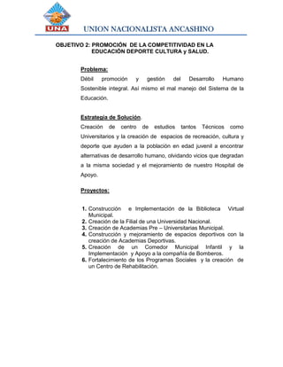 UNION NACIONALISTA ANCASHINO
OBJETIVO 2: PROMOCIÓN DE LA COMPETITIVIDAD EN LA
EDUCACIÓN DEPORTE CULTURA y SALUD.
Problema:
Débil promoción y gestión del Desarrollo Humano
Sostenible integral. Así mismo el mal manejo del Sistema de la
Educación.
Estrategia de Solución.
Creación de centro de estudios tantos Técnicos como
Universitarios y la creación de espacios de recreación, cultura y
deporte que ayuden a la población en edad juvenil a encontrar
alternativas de desarrollo humano, olvidando vicios que degradan
a la misma sociedad y el mejoramiento de nuestro Hospital de
Apoyo.
Proyectos:
1. Construcción e Implementación de la Biblioteca Virtual
Municipal.
2. Creación de la Filial de una Universidad Nacional.
3. Creación de Academias Pre – Universitarias Municipal.
4. Construcción y mejoramiento de espacios deportivos con la
creación de Academias Deportivas.
5. Creación de un Comedor Municipal Infantil y la
Implementación y Apoyo a la compañía de Bomberos.
6. Fortalecimiento de los Programas Sociales y la creación de
un Centro de Rehabilitación.
 