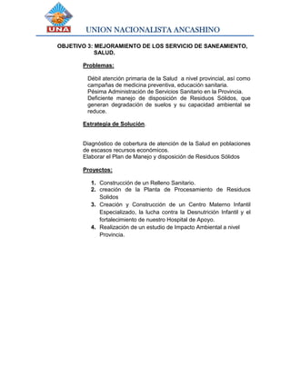 UNION NACIONALISTA ANCASHINO
OBJETIVO 3: MEJORAMIENTO DE LOS SERVICIO DE SANEAMIENTO,
SALUD.
Problemas:
Débil atención primaria de la Salud a nivel provincial, así como
campañas de medicina preventiva, educación sanitaria.
Pésima Administración de Servicios Sanitario en la Provincia.
Deficiente manejo de disposición de Residuos Sólidos, que
generan degradación de suelos y su capacidad ambiental se
reduce.
Estrategia de Solución.
Diagnóstico de cobertura de atención de la Salud en poblaciones
de escasos recursos económicos.
Elaborar el Plan de Manejo y disposición de Residuos Sólidos
Proyectos:
1. Construcción de un Relleno Sanitario.
2. creación de la Planta de Procesamiento de Residuos
Solidos
3. Creación y Construcción de un Centro Materno Infantil
Especializado, la lucha contra la Desnutrición Infantil y el
fortalecimiento de nuestro Hospital de Apoyo.
4. Realización de un estudio de Impacto Ambiental a nivel
Provincia.
 