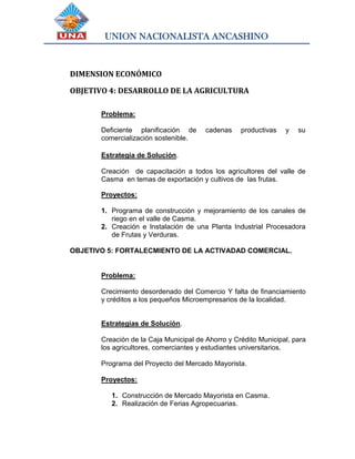 UNION NACIONALISTA ANCASHINO
DIMENSION ECONÓMICO
OBJETIVO 4: DESARROLLO DE LA AGRICULTURA
Problema:
Deficiente planificación de cadenas productivas y su
comercialización sostenible.
Estrategia de Solución.
Creación de capacitación a todos los agricultores del valle de
Casma en temas de exportación y cultivos de las frutas.
Proyectos:
1. Programa de construcción y mejoramiento de los canales de
riego en el valle de Casma.
2. Creación e Instalación de una Planta Industrial Procesadora
de Frutas y Verduras.
OBJETIVO 5: FORTALECMIENTO DE LA ACTIVADAD COMERCIAL.
Problema:
Crecimiento desordenado del Comercio Y falta de financiamiento
y créditos a los pequeños Microempresarios de la localidad.
Estrategias de Solución.
Creación de la Caja Municipal de Ahorro y Crédito Municipal, para
los agricultores, comerciantes y estudiantes universitarios.
Programa del Proyecto del Mercado Mayorista.
Proyectos:
1. Construcción de Mercado Mayorista en Casma.
2. Realización de Ferias Agropecuarias.
 