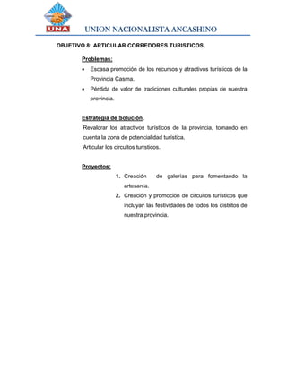 UNION NACIONALISTA ANCASHINO
OBJETIVO 8: ARTICULAR CORREDORES TURISTICOS.
Problemas:
 Escasa promoción de los recursos y atractivos turísticos de la
Provincia Casma.
 Pérdida de valor de tradiciones culturales propias de nuestra
provincia.
Estrategia de Solución.
Revalorar los atractivos turísticos de la provincia, tomando en
cuenta la zona de potencialidad turística.
Articular los circuitos turísticos.
Proyectos:
1. Creación de galerías para fomentando la
artesanía.
2. Creación y promoción de circuitos turísticos que
incluyan las festividades de todos los distritos de
nuestra provincia.
 