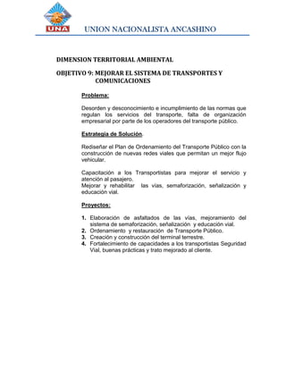 UNION NACIONALISTA ANCASHINO
DIMENSION TERRITORIAL AMBIENTAL
OBJETIVO 9: MEJORAR EL SISTEMA DE TRANSPORTES Y
COMUNICACIONES
Problema:
Desorden y desconocimiento e incumplimiento de las normas que
regulan los servicios del transporte, falta de organización
empresarial por parte de los operadores del transporte público.
Estrategia de Solución.
Rediseñar el Plan de Ordenamiento del Transporte Público con la
construcción de nuevas redes viales que permitan un mejor flujo
vehicular.
Capacitación a los Transportistas para mejorar el servicio y
atención al pasajero.
Mejorar y rehabilitar las vías, semaforización, señalización y
educación vial.
Proyectos:
1. Elaboración de asfaltados de las vías, mejoramiento del
sistema de semaforización, señalización y educación vial.
2. Ordenamiento y restauración de Transporte Público.
3. Creación y construcción del terminal terrestre.
4. Fortalecimiento de capacidades a los transportistas Seguridad
Vial, buenas prácticas y trato mejorado al cliente.
 