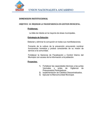 UNION NACIONALISTA ANCASHINO
DIMENSION INSTITUCIONAL
OBJETIVO 10: MEJORAR LA TRANSPARENCIA EN GESTION MUNICIPAL.
Problemas:
La falta de interés en la mayoría de áreas municipales.
Estrategia de Solución.
Detectar y eliminar la corrupción en todas sus manifestaciones.
Fomento de la cultura de la prevención procurando nombrar
funcionarios honestos y probos conscientes de su misión de
servicio a la comunidad.
Fortalecer la Gerencia de Fiscalización y Control Interno del
Municipio con acceso de la información a la población.
Proyectos:
1. Fortalecer las capacidades técnicas a las juntas
Vecinales y entes de Vigilancia de
Presupuestos Participativos.
2. Implementación de Cabildos Descentralizados.
3. Ejecutar la Mancomunidad Municipal.
 