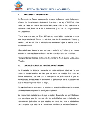 UNION NACIONALISTA ANCASHINO
I. REFERENCIAS GENERALES:
La Provincia de Casma se encuentra ubicado en la zona costa de la región
Chavín del departamento de Ancash, fue creado por ley N°11326 el 14 de
Abril de 1950, su capital de mismo nombre se ubica a 370 kilómetros al
Norte de LIMA, entre los 9º 28’ 2’’ Latitud Sur, y 78° 18’ 15’’ Longitud Oeste
de Greenwich.
Tiene una extensión de 2,261 kilómetros cuadrados. Limita por el norte
con la provincia del Santa, por el este, con las Provincias de Yungay y
Huaraz, por el sur con la Provincia de Huarmey y por el Oeste con el
Océano Pacifico.
Sus principales ingresos son en mayor parte la agricultura y en menor
cuantía la pesca y el comercio con sus vecinos de provincias y distritos.
Comprende los Distritos de Casma, Comandante Noel, Buena Vista Alta y
Yautàn.
II. DIAGNOSTICO DE LA PROVINCIA DE CASMA:
La Provincia de Casma, presenta las características clásicas de una
provincia tercermundista en las que los servicios básicos funcionan en
forma ineficiente, ya sea por la corrupción de funcionarios o por su
mediocridad, el resultado es el mismo, la percepción de la ciudadanía es
que la clase dirigencial no es la mejor.
No existen los mecanismos o si existen no son difundidos adecuadamente
para lograr la transparencia en la gestión pública.
La inseguridad ciudadana en la que se deben desarrollar las actividades es
una constante por la inacción de las autoridades, que existiendo los
mecanismos judiciales no son usados en forma tal, que la ciudadanía
perciba que son protegidos, al contrario se percibe que las leyes favorecen
 