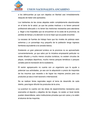 UNION NACIONALISTA ANCASHINO
a los delincuentes ya que son dejados en libertad casi inmediatamente
después de haber sido apresados.
Los habitantes de las zonas alejadas están completamente abandonadas
en el tema de la salud, ya que las postas medicas o no tienen personal
profesional adecuado o no tienen las medicinas necesarias para atenderse
y llegar a los hospitales que se encuentran en la costa de la provincia, es
perdida de tiempo y la atención no es la mejor que se puede encontrar.
La escasez de fuentes de trabajo hace que los niveles de pobreza sean
extremos y un porcentaje muy pequeño de la población tenga ingresos
familiares equivalente a la canasta básica,
Existiendo un gran potencial turístico en la provincia no es aprovechado
convenientemente, ya que salvo por la iniciativa empresarial particular no
existe difusión y mucho menos circuitos turísticos, no existen circuitos de
playas, complejos deportivos, mucho menos parques temáticos o parques
zonales para la recreación de la ciudadanía.
El sector agropecuario no cuenta con un organismo que lo ayude a
potenciar sus actividades, ya sea con la adquisición a precio de mayorista
de los insumos que necesita o de lograr los mejores precios para sus
productos ya sea a nivel nacional o internacional.
No se realizan ferias regionales según el tema de desarrollo de cada
distrito, para lograr difundir los productos de la zona.
La juventud no cuenta con las áreas de esparcimientos necesarios para
acercarlos al deporte y alejarlos de las drogas, no existe un local donde
puedan desarrollarse, salvo instituciones privadas que son caras y no están
al alcance de las mayorías.
 