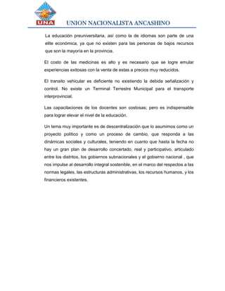 UNION NACIONALISTA ANCASHINO
La educación preuniversitaria, así como la de idiomas son parte de una
elite económica, ya que no existen para las personas de bajos recursos
que son la mayoría en la provincia.
El costo de las medicinas es alto y es necesario que se logre emular
experiencias exitosas con la venta de estas a precios muy reducidos.
El transito vehicular es deficiente no existiendo la debida señalización y
control. No existe un Terminal Terrestre Municipal para el transporte
interprovincial.
Las capacitaciones de los docentes son costosas; pero es indispensable
para lograr elevar el nivel de la educación.
Un tema muy importante es de descentralización que lo asumimos como un
proyecto político y como un proceso de cambio, que responda a las
dinámicas sociales y culturales, teniendo en cuanto que hasta la fecha no
hay un gran plan de desarrollo concertado, real y participativo, articulado
entre los distritos, los gobiernos subnacionales y el gobierno nacional , que
nos impulse al desarrollo integral sostenible, en el marco del respectos a las
normas legales, las estructuras administrativas, los recursos humanos, y los
financieros existentes.
 