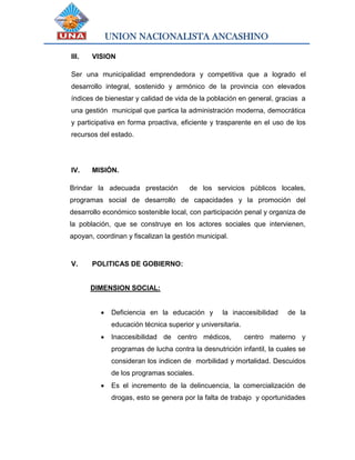 UNION NACIONALISTA ANCASHINO
III. VISION
Ser una municipalidad emprendedora y competitiva que a logrado el
desarrollo integral, sostenido y armónico de la provincia con elevados
índices de bienestar y calidad de vida de la población en general, gracias a
una gestión municipal que partica la administración moderna, democrática
y participativa en forma proactiva, eficiente y trasparente en el uso de los
recursos del estado.
IV. MISIÓN.
Brindar la adecuada prestación de los servicios públicos locales,
programas social de desarrollo de capacidades y la promoción del
desarrollo económico sostenible local, con participación penal y organiza de
la población, que se construye en los actores sociales que intervienen,
apoyan, coordinan y fiscalizan la gestión municipal.
V. POLITICAS DE GOBIERNO:
DIMENSION SOCIAL:
 Deficiencia en la educación y la inaccesibilidad de la
educación técnica superior y universitaria.
 Inaccesibilidad de centro médicos, centro materno y
programas de lucha contra la desnutrición infantil, la cuales se
consideran los indicen de morbilidad y mortalidad. Descuidos
de los programas sociales.
 Es el incremento de la delincuencia, la comercialización de
drogas, esto se genera por la falta de trabajo y oportunidades
 