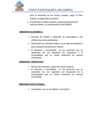 UNION NACIONALISTA ANCASHINO
para el desarrollo de los actores sociales, según el Plan
Integral de Seguridad Ciudadana.
 Inexistencia de relleno sanitario y plata de tratamiento de
residuos sólidos y la implementación del PIGARS.
DIMENSION ECONOMICA:
 Fomento de empleo y desarrollo de capacidades y las
indiferencias de las autoridades.
 Disminución de actividad turística, con la falta de identidad y
poca valoración de patrimonio cultural.
 El desorden e informalidad en los comercios que se
desarrollan sin una regulación con disposición d la
municipalidad que se vienen realizando de manera
improvisada.
DIMENSION TERRITOTIAL:
 Servicio de transporte publico de manera informal
 El desorden e informalidad en los comercios que se
desarrollan sin una regulación con disposición de la
municipalidad que se vienen realizando de manera
improvisada.
DIMENSION INSTITUCIONAL:
 Autoridades que no se integran y concentran.
 