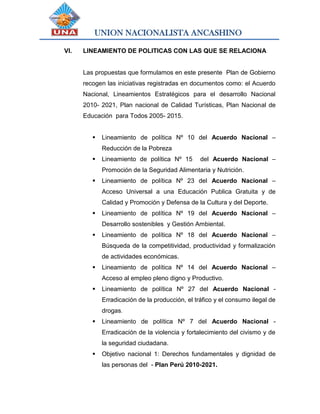 UNION NACIONALISTA ANCASHINO
VI. LINEAMIENTO DE POLITICAS CON LAS QUE SE RELACIONA
Las propuestas que formulamos en este presente Plan de Gobierno
recogen las iniciativas registradas en documentos como: el Acuerdo
Nacional, Lineamientos Estratégicos para el desarrollo Nacional
2010- 2021, Plan nacional de Calidad Turísticas, Plan Nacional de
Educación para Todos 2005- 2015.
 Lineamiento de política Nº 10 del Acuerdo Nacional –
Reducción de la Pobreza
 Lineamiento de política Nº 15 del Acuerdo Nacional –
Promoción de la Seguridad Alimentaria y Nutrición.
 Lineamiento de política Nº 23 del Acuerdo Nacional –
Acceso Universal a una Educación Publica Gratuita y de
Calidad y Promoción y Defensa de la Cultura y del Deporte.
 Lineamiento de política Nº 19 del Acuerdo Nacional –
Desarrollo sostenibles y Gestión Ambiental.
 Lineamiento de política Nº 18 del Acuerdo Nacional –
Búsqueda de la competitividad, productividad y formalización
de actividades económicas.
 Lineamiento de política Nº 14 del Acuerdo Nacional –
Acceso al empleo pleno digno y Productivo.
 Lineamiento de política Nº 27 del Acuerdo Nacional -
Erradicación de la producción, el tráfico y el consumo ilegal de
drogas.
 Lineamiento de política Nº 7 del Acuerdo Nacional -
Erradicación de la violencia y fortalecimiento del civismo y de
la seguridad ciudadana.
 Objetivo nacional 1: Derechos fundamentales y dignidad de
las personas del - Plan Perú 2010-2021.
 