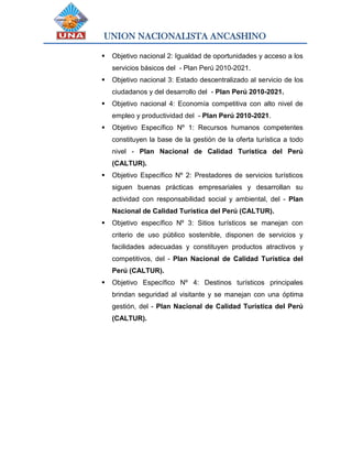 UNION NACIONALISTA ANCASHINO
 Objetivo nacional 2: Igualdad de oportunidades y acceso a los
servicios básicos del - Plan Perú 2010-2021.
 Objetivo nacional 3: Estado descentralizado al servicio de los
ciudadanos y del desarrollo del - Plan Perú 2010-2021.
 Objetivo nacional 4: Economía competitiva con alto nivel de
empleo y productividad del - Plan Perú 2010-2021.
 Objetivo Específico Nº 1: Recursos humanos competentes
constituyen la base de la gestión de la oferta turística a todo
nivel - Plan Nacional de Calidad Turística del Perú
(CALTUR).
 Objetivo Específico Nº 2: Prestadores de servicios turísticos
siguen buenas prácticas empresariales y desarrollan su
actividad con responsabilidad social y ambiental, del - Plan
Nacional de Calidad Turística del Perú (CALTUR).
 Objetivo específico Nº 3: Sitios turísticos se manejan con
criterio de uso público sostenible, disponen de servicios y
facilidades adecuadas y constituyen productos atractivos y
competitivos, del - Plan Nacional de Calidad Turística del
Perú (CALTUR).
 Objetivo Específico Nº 4: Destinos turísticos principales
brindan seguridad al visitante y se manejan con una óptima
gestión, del - Plan Nacional de Calidad Turística del Perú
(CALTUR).
 