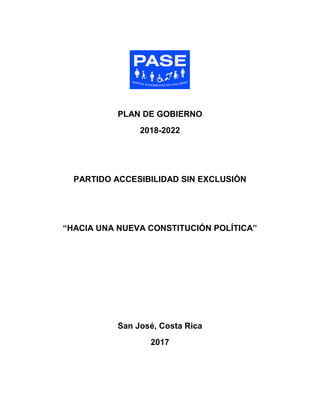PLAN DE GOBIERNO
2018-2022
PARTIDO ACCESIBILIDAD SIN EXCLUSIÓN
“HACIA UNA NUEVA CONSTITUCIÓN POLÍTICA”
San José, Costa Rica
2017
 