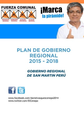 !!! 
PLAN DE GOBIERNO 
REGIONAL 
2015 - 2018 
! 
GOBIERNO REGIONAL 
DE SAN MARTIN PERÚ 
!! ! 
!!!!!! 
! 
www.facebook.com/danielvasquezcenepo2014 
www.twitter.com/ElCenepo !!!!! 
!!! 
 