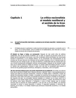 Comisión de Plan de Gobierno 2011-2016                                                 GANA PERU




Capítulo 1                                           La crítica nacionalista
                                                     al modelo neoliberal y
                                                       el sentido de la Gran
                                                            Transformación




1.1.   DE QUÉ SITUACIÓN PARTIMOS: AUSENCIA DE ESTADO-NACIÓN Y DEMOCRACIA
       FORMAL


      El Estado peruano ni pertenece ni está al servicio de todos los peruanos. La solución, por lo   10
       tanto, no es menos Estado, como se señala en el neoliberalismo, sino más bien un nuevo
       Estado al servicio de la mayoría de peruanos.

El Estado no llega a todos, es excluyente. Después de casi veinte años de políticas
neoliberales, dos son los grandes resultados: por un lado, la mayoría de peruanos carece de un
Estado que los represente y los incluya, y por otro, la llamada reforma del Estado, tan mencionada
durante el fujimorismo y en la década anterior, se ha concentrado casi exclusivamente en los
circuitos por los que discurren los intereses de las grandes empresas y de un reducido grupo de
individuos que hoy maneja el país. Las islas de eficiencia y modernidad solo han servido para que
una minoría transnacional privilegiada continúe enriqueciéndose. Después de dos décadas queda
claro que el interés central no estaba en producir un cambio radical del Estado peruano; es decir,
en hacerlo más representativo, inclusivo y justo, sino más bien en privatizarlo para ponerlo al
servicio de los grandes grupos económicos, extranjeros y nacionales, y de la corrupción.

No hay servicios básicos para una parte importante de la población . No existe una reforma
fiscal que le permita al Estado tener mayores recursos y distribuir mejor y más equitativamente la
riqueza que todos los peruanos producimos. Tenemos un Estado pobre e ineficiente, incapaz de
atender las demandas sociales y ampliar y consolidar los derechos de los peruanos, que no supo
aprovechar, tanto antes como ahora, los periodos de bonanza económica. El Estado no ha llegado a
las mayorías del país. Los principales sectores estatales en contacto con la mayor parte de la
población no han sufrido ningún proceso importante de reforma y cambio. Ahí tenemos los casos
de sectores como Salud, Educación y Transporte; o como el Poder Judicial, que no proveen
servicios para el conjunto de nuestra población, y los que dan no son de calidad. Las mayorías
nacionales no tienen ni buena educación, ni justicia, ni seguridad ciudadana, ni derechos. No
tenemos, por lo tanto, ni un Estado moderno que promueva el desarrollo económico, ni un Estado
democrático.
 