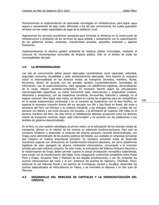 Comisión de Plan de Gobierno 2011-2016                                                  GANA PERU



Promoveremos la implementación de adecuadas tecnologías en infraestructura, para lograr agua
segura y saneamiento de bajo costo, diferentes a los del tipo convencional, los cuales guardarán
armonía con las reales capacidades de pago de la población rural.

Asignaremos los recursos económicos necesarios para fomentar la eficiencia en la construcción de
infraestructura y prestación de los servicios de agua potable y saneamiento con la coparticipación
de los gobiernos locales, empresas, inversionistas privados, pequeñas empresas y agentes
financieros.

Implementaremos la efectiva gestión ambiental de residuos sólidos municipales, mediante el
concurso de microempresas comunales de limpieza pública. Esto en el ámbito de todas las
municipalidades del país.


1.9     LA INTERMODALIDAD

Las vías de comunicación deben poseer adecuadas características como capacidad, velocidad,
seguridad, economía, durabilidad y estar ambientalmente adecuadas. Para lograrlo es necesario
incluir la intermodalidad en los diversos modos de transporte (terrestre, marítimo, fluvial,
ferroviario, aéreo) de acuerdo con los grandes cambios (contenedorización, tecnologías de
información, uso de superconductores, valor agregado con plataformas logísticas, personalización
de la carga, relación vendedor-comprador). Es necesario hacerlo según las articulaciones
macrorregionales específicas, su trama transversal (ejes intercuencas) y longitudinal (costera,
altoandina y amazónica), con las respectivas carreteras, ferrocarriles, hidrovías y cabotaje, en el
espacio nacional. Para lograr esta trama, se tomará en cuenta las exigencias para ser competitivos
en la escala sudamericana continental y en la conexión de Sudamérica con el Asia Pacífico, en          100
especial la necesaria conexión directa del sur peruano con Río y Sao Paulo en Brasil, del norte y
amazonia del Perú con Manaos y su emporio industrial, y las sinergias urbanas y rurales del sur
peruano con Bolivia y del norte peruano con Ecuador, y la afirmación de nuestras 200 millas en el
dominio marítimo del Perú. De esta forma se establecerán distintas ecuaciones entre los diversos
modos de transporte nacional, según cada macrorregión y en acuerdo con las poblaciones y sus
ámbitos de gobierno descentralizado.

En el Perú, es una cuestión estratégica de primer orden, en la articulación de los diversos modos de
transporte, afirmar en la interfaz de los mismos su soberanía marítimo-portuaria. Para esto es
necesario fortalecer y desarrollar el conjunto del sistema portuario nacional descentralizado, con
Enapu como administrador de los puertos públicos del Estado, sus unidades en empresas portuarias
que integren un holding empresarial portuario. Es necesario proyectar zonas de desarrollo
económico especial con atribuciones de transformación-tributario-aduanero, así como plataformas
logísticas de valor agregado de alcance continental interoceánico, convocando a la inversión
privada para este esfuerzo conjunto. De este modo, la articulación del Sistema Portuario Nacional y
la modernización de Enapu deben permitir superar la actual privatización monopólica subordinada,
para contar con la transformación del Callao como megapuerto continental competitivo entre Dubai
Ports y Enapu; recuperar Paita y Matarani de sus ilegales privatizaciones, y con Ilo, proyectar los
puertos interoceánicos del norte y el sur; potenciar los puertos de Salaverry, Chimbote, Pisco;
potenciar la red hidrovial fluvial y los puertos de Yurimaguas, Iquitos y Pucallpa; desarrollar los
puertos especializados de hidrocarburos en Talara, y de minerales en Bayóvar y en San Juan de
Marcona.

4.3     DESARROLLO DEL MERCADO DE CAPITALES Y LA DEMOCRATIZACIÓN DEL
        CRÉDITO.
 