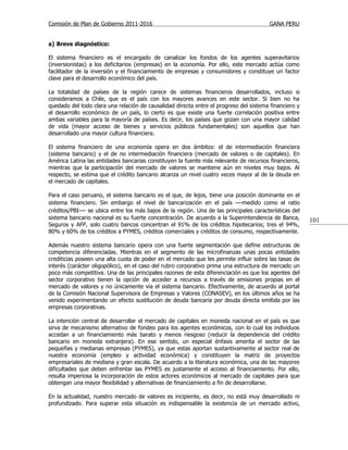 Comisión de Plan de Gobierno 2011-2016                                                  GANA PERU


a) Breve diagnóstico:

El sistema financiero es el encargado de canalizar los fondos de los agentes superavitarios
(inversionistas) a los deficitarios (empresas) en la economía. Por ello, este mercado actúa como
facilitador de la inversión y el financiamiento de empresas y consumidores y constituye un factor
clave para el desarrollo económico del país.

La totalidad de países de la región carece de sistemas financieros desarrollados, incluso si
consideramos a Chile, que es el país con los mayores avances en este sector. Si bien no ha
quedado del todo clara una relación de causalidad directa entre el progreso del sistema financiero y
el desarrollo económico de un país, lo cierto es que existe una fuerte correlación positiva entre
ambas variables para la mayoría de países. Es decir, los países que gozan con una mayor calidad
de vida (mayor acceso de bienes y servicios públicos fundamentales) son aquellos que han
desarrollado una mayor cultura financiera.

El sistema financiero de una economía opera en dos ámbitos: el de intermediación financiera
(sistema bancario) y el de no intermediación financiera (mercado de valores o de capitales). En
América Latina las entidades bancarias constituyen la fuente más relevante de recursos financieros,
mientras que la participación del mercado de valores se mantiene aún en niveles muy bajos. Al
respecto, se estima que el crédito bancario alcanza un nivel cuatro veces mayor al de la deuda en
el mercado de capitales.

Para el caso peruano, el sistema bancario es el que, de lejos, tiene una posición dominante en el
sistema financiero. Sin embargo el nivel de bancarización en el país —medido como el ratio
créditos/PBI— se ubica entre los más bajos de la región. Una de las principales características del
sistema bancario nacional es su fuerte concentración. De acuerdo a la Superintendencia de Banca,       101
Seguros y AFP, solo cuatro bancos concentran el 91% de los créditos hipotecarios; tres el 94%,
80% y 60% de los créditos a PYMES, créditos comerciales y créditos de consumo, respectivamente.

Además nuestro sistema bancario opera con una fuerte segmentación que define estructuras de
competencia diferenciadas. Mientras en el segmento de las microfinanzas unas pocas entidades
crediticias poseen una alta cuota de poder en el mercado que les permite influir sobre las tasas de
interés (carácter oligopólico), en el caso del rubro corporativo prima una estructura de mercado un
poco más competitiva. Una de las principales razones de esta diferenciación es que los agentes del
sector corporativo tienen la opción de acceder a recursos a través de emisiones propias en el
mercado de valores y no únicamente vía el sistema bancario. Efectivamente, de acuerdo al portal
de la Comisión Nacional Supervisora de Empresas y Valores (CONASEV), en los últimos años se ha
venido experimentando un efecto sustitución de deuda bancaria por deuda directa emitida por las
empresas corporativas.

La intención central de desarrollar el mercado de capitales en moneda nacional en el país es que
sirva de mecanismo alternativo de fondeo para los agentes económicos, con lo cual los individuos
accedan a un financiamiento más barato y menos riesgoso (reducir la dependencia del crédito
bancario en moneda extranjera). En ese sentido, un especial énfasis amerita el sector de las
pequeñas y medianas empresas (PYMES), ya que estas aportan sustantivamente al sector real de
nuestra economía (empleo y actividad económica) y constituyen la matriz de proyectos
empresariales de mediana y gran escala. De acuerdo a la literatura económica, una de las mayores
dificultades que deben enfrentar las PYMES es justamente el acceso al financiamiento. Por ello,
resulta imperiosa la incorporación de estos actores económicos al mercado de capitales para que
obtengan una mayor flexibilidad y alternativas de financiamiento a fin de desarrollarse.

En la actualidad, nuestro mercado de valores es incipiente, es decir, no está muy desarrollado ni
profundizado. Para superar esta situación es indispensable la existencia de un mercado activo,
 