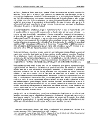Comisión de Plan de Gobierno 2011-2016                                                              GANA PERU


profundo y líquido, de deuda pública para generar referencias de tasas que requieren las emisiones
privadas. En ese sentido, el intento más importante por desarrollar esta alternativa ha sido el
Programa de Creadores de Mercado (PCM) implementado por el Viceministerio de Hacienda en el
año 2003. El objetivo de este programa era expandir el mercado de deuda pública en soles en base
a la emisión progresiva de bonos soberanos con plazos de maduración cada vez mayores. La idea
central era la generación de una curva de rendimientos libre de riesgo en nuevos soles que sirva de
referencia (benchmark) para el sector privado y de esta forma promover una mayor profundización
del mercado de valores en moneda nacional.

En conformidad con las estadísticas, luego de implementar el PCM en base al incremento del saldo
de deuda pública se experimentó paralelamente un fuerte saldo de los bonos privados —en
especial por parte de entidades corporativas—, lo que constituyó un importante primer paso para
el desarrollo del mercado de valores en el país. A pesar del esfuerzo inicial que significó la
implementación del PCM, lo concreto es que persisten un conjunto de dificultades no solucionadas
que limitan un mayor desarrollo del mercado de valores en el país. La más importante es la escasa
liquidez del sistema producida por la restringida oferta de instrumentos de renta fija. De acuerdo al
reporte del PCM elaborado por el Ministerio de Economía y Finanzas (MEF), en 2009 se realizaron
siete colocaciones de bonos soberanos con un monto total colocado de S/. 1,400 millones, lo que
representó solo el 4.4% del flujo de liquidez del sistema financiero de ese año.

Un tema importante a considerar en este punto son sus implicancias fiscales3. El país pertenece al
espectro de economías dolarizadas, por lo que mantiene un alto grado de exposición financiera.
Con el objetivo de reducir esta vulnerabilidad, el manejo de la deuda pública debe perseguir la
concentración del financiamiento del gobierno en el mercado local, en moneda nacional y con tasas
de interés fijas, tal como funciona en los países desarrollados. Con ello disminuirá su exposición al
riesgo cambiario y a shocks externos adversos, contribuyendo a la sostenibilidad fiscal del país.                    102
Otro aspecto relevante dentro de este tema son sus implicancias en la política monetaria del país.
Específicamente nos referimos a los efectos que genera el desarrollo del mercado de valores en
moneda local en el nivel de eficiencia de la política monetaria. En ese sentido, la dolarización
económica constituye uno de los hechos estilizados más importantes del sistema financiero
nacional. Si bien en los últimos años el coeficiente de dolarización de la liquidez del sistema
financiero ha experimentado una clara tendencia decreciente, lo cierto es que mantiene aún un alto
nivel, lo cual limita la eficiencia de la política monetaria en el país. Para ser más rigurosos, dejamos
explícito el hecho de que al momento de referirnos a la eficiencia de la política monetaria se trata
                                           4
del «efecto traspaso» (pass-through) de una variación de la tasa de referencia del BCRP en la
estructura de tasas del sistema financiero. En ese sentido, desarrollar el mercado de valores en
moneda nacional impulsa el proceso de solarización del sistema financiero, lo que conlleva a una
mejora significativa de los mecanismos de transmisión de la política monetaria y por ende
incrementa los niveles de su eficiencia.

Por otro lado, con la existencia de un mercado de capitales profundo y líquido en moneda nacional,
la política monetaria impacta más rápido en la estructura de tasas de este mercado con respecto a
la del sistema bancario. Pero también hay que considerar que un mercado de capitales desarrollado
aumenta la competencia en el mercado bancario y, por esta vía, conduce al abaratamiento del
crédito y en última instancia también mejora la eficiencia de la política monetaria.



3
  Para mayor detalle revisar Jiménez, Félix. Reglas y Sostenibilidad de la política fiscal. Lecciones de la
experiencia peruana (2008). Fondo Editorial de la PUCP. Lima-Perú.
4
  Para mayor detalle revisar Lahura, Erick. El Efecto Traspaso de la Tasa de Interés y la Política Monetaria en el
Perú: 1995-2004 (2005). Banco Central de Reserva del Perú (BCRP).
 