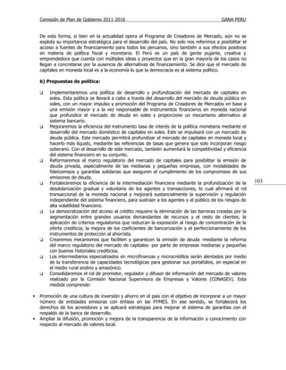 Comisión de Plan de Gobierno 2011-2016                                                   GANA PERU


    De esta forma, si bien en la actualidad opera el Programa de Creadores de Mercado, aún no se
    explota su importancia estratégica para el desarrollo del país. No solo nos referimos a posibilitar el
    acceso a fuentes de financiamiento para todos los peruanos, sino también a sus efectos positivos
    en materia de política fiscal y monetaria. El Perú es un país de gente pujante, creativa y
    emprendedora que cuenta con múltiples ideas y proyectos que en la gran mayoría de los casos no
    llegan a concretarse por la ausencia de alternativas de financiamiento. Se dice que el mercado de
    capitales en moneda local es a la economía lo que la democracia es al sistema político.

    b) Propuestas de política:

       Implementaremos una política de desarrollo y profundización del mercado de capitales en
        soles. Esta política se llevará a cabo a través del desarrollo del mercado de deuda pública en
        soles, con un mayor impulso y promoción del Programa de Creadores de Mercados en base a
        una emisión mayor y a la vez responsable de instrumentos financieros en moneda nacional
        que profundice el mercado de deuda en soles y proporcione un mecanismo alternativo al
        sistema bancario.
       Mejoraremos la eficiencia del instrumento tasa de interés de la política monetaria mediante el
        desarrollo del mercado doméstico de capitales en soles. Este se impulsará con un mercado de
        deuda pública. Este mercado permitirá profundizar el mercado de capitales en moneda local y
        hacerlo más líquido, mediante las referencias de tasas que genera que solo incorporan riesgo
        soberano. Con el desarrollo de este mercado, también aumentará la competitividad y eficiencia
        del sistema financiero en su conjunto.
       Reformaremos el marco regulatorio del mercado de capitales para posibilitar la emisión de
        deuda privada, especialmente de las medianas y pequeñas empresas, con modalidades de
        fideicomisos y garantías solidarias que aseguren el cumplimiento de los compromisos de sus
        emisiones de deuda.
       Fortaleceremos la eficiencia de la intermediación financiera mediante la profundización de la        103
        desdolarización gradual y voluntaria de los agentes y transacciones, lo cual afirmará el rol
        transaccional de la moneda nacional y mejorará sustancialmente la supervisión y regulación
        independiente del sistema financiero, para sustraer a los agentes y al público de los riesgos de
        alta volatilidad financiera.
       La democratización del acceso al crédito requiere la eliminación de las barreras creadas por la
        segmentación entre grandes usuarios demandantes de recursos y el resto de clientes; la
        aplicación de criterios regulatorios que reduzcan la exposición al riesgo de concentración de la
        oferta crediticia; la mejora de los coeficientes de bancarización y el perfeccionamiento de los
        instrumentos de protección al ahorrista.
       Crearemos mecanismos que faciliten y garanticen la emisión de deuda -mediante la reforma
        del marco regulatorio del mercado de capitales- por parte de empresas medianas y pequeñas
        con buenos historiales crediticios.
       Los intermediarios especializados en microfinanzas y microcréditos serán alentados por medio
        de la transferencia de capacidades tecnológicas para gestionar sus portafolios, en especial en
        el medio rural andino y amazónico.
       Consolidaremos el rol de promotor, regulador y difusor de información del mercado de valores
        realizado por la Comisión Nacional Supervisora de Empresas y Valores (CONASEV). Esta
        medida comprende:

   Promoción de una cultura de inversión y ahorro en el país con el objetivo de incorporar a un mayor
    número de entidades emisoras con énfasis en las PYMES. En ese sentido, se fortalecerá los
    derechos de los acreedores y se aplicará estrategias para mejorar el sistema de garantías con el
    respaldo de la banca de desarrollo.
   Ampliar la difusión, promoción y mejora de la transparencia de la información y conocimiento con
    respecto al mercado de valores local.
 