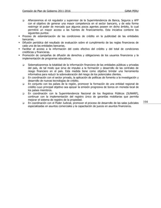 Comisión de Plan de Gobierno 2011-2016                                                  GANA PERU


         Afianzaremos el rol regulador y supervisor de la Superintendencia de Banca, Seguros y AFP
          con el objetivo de generar una mayor competencia en el sector bancario, y de esta forma
          restringir el poder de mercado que algunos pocos agentes poseen en dicho ámbito, lo cual
          permitirá un mayor acceso a las fuentes de financiamiento. Esta iniciativa contiene los
          siguientes puntos:
   Proceso de estandarización de las condiciones de crédito en la publicidad de las entidades
    bancarias.
   Difusión periódica del resultado de evaluación sobre el cumplimiento de las reglas financieras de
    cada una de las entidades bancarias.
   Facilitar el acceso a la información del costo efectivo del crédito y del total de condiciones
    crediticias y financieras.
   Promoción de campañas de difusión de derechos y obligaciones de los usuarios financieros y la
    implementación de programas educativos.

       Sistematizaremos la totalidad de la información financiera de las entidades públicas y privadas
        del país, de tal modo que sirva de impulso a la formación y desarrollo de las centrales de
        riesgo financiero en el país. Esta medida tiene como objetivo brindar una herramienta
        informativa para reducir la sobrevaloración del riesgo de los potenciales clientes.
       En coordinación con el sector privado, la aplicación de políticas de fomento a la investigación y
        desarrollo de nuevas tecnologías de crédito.
       En conjunto con los países de la región, promover la formación de una entidad regional de
        crédito cuyo principal objetivo sea apoyar la emisión progresiva de bonos en moneda local de
        los países miembros.
       En coordinación con la Superintendencia Nacional de los Registros Públicos (SUNARP),
        continuar con la implementación del registro único de garantías mobiliarias que permita
        mejorar el sistema de registro de la propiedad.
       En coordinación con el Poder Judicial, promover el proceso de desarrollo de las salas judiciales    104
        especializadas en asuntos comerciales y la capacitación de jueces en asuntos financieros.
 