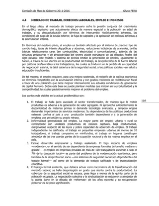 Comisión de Plan de Gobierno 2011-2016                                                     GANA PERU


4.4      MERCADO DE TRABAJO, DERECHOS LABORALES, EMPLEO E INGRESOS

En el largo plazo, el mercado de trabajo peruano sufre la presión conjunta del crecimiento
demográfico explosivo que actualmente afecta de manera especial a la población en edad de
trabajar, y su descapitalización por términos de intercambio históricamente adversos, las
condiciones de pago de la deuda exterior, la fuga de capitales y la aplicación de políticas adversas a
la acumulación interna.

En términos del mediano plazo, el empleo es también afectado por el sistema de precios: tipo de
cambio bajo, tasas de interés oligopólicas y abusivas, reducciones indistintas de aranceles, tarifas
básicas relativamente caras (en combustibles, electricidad y comunicaciones), además de las
secuelas productivas y de productividad del severo ajuste estructural de las décadas finales del
siglo pasado. Este modelo y sistema de precios limitan la generación de empleo. Igualmente lo
hacen, a través de sus efectos en la productividad del trabajo, la desprotección de la fuerza laboral
por políticas desfavorables a los trabajadores, las cuales se traducen en la pérdida de su capacidad
de negociación salarial, la débil cobertura de la seguridad social, y las políticas sociales –en salud y
educación- insuficientes.

De tal manera, el empleo requiere, para una mejora sostenida, el rediseño de la política económica
en términos compatibles con la acumulación interna y con grados crecientes de redistribución fiscal
a favor de una población que debe mejorar intensamente sus actuales condiciones de generación
de capital humano. Sobre esta base se puede plantear medidas que incidan en la productividad y la
competitividad, las cuales paulatinamente mejoren el problema del empleo.

Los puntos más visibles en la actual problemática son:

      1. El trabajo se halla poco asociado al sector transformador, de manera que la matriz                105
         productiva es adversa a la generación de valor agregado. Ni aprovecha suficientemente la
         disponibilidad de materias primas ni demanda tecnología avanzada, y tampoco origina
         demandas importantes de servicios modernos. Su dependencia de las políticas productivas
         externas confina al país a una producción también dependiente y a la generación de
         empleos que perpetúan su propio retraso.
      2. Informalidad generalizada del empleo. La mayor parte del empleo urbano y rural se
         corresponde con unidades productivas de escasos capitales, baja productividad,
         marginalidad respecto de las leyes y pobre capacidad de absorción de empleo. El trabajo
         independiente no calificado, el trabajo en pequeñas empresas urbanas de menos de 10
         trabajadores, el trabajo campesino en minifundios, el trabajo en hogares constituyen
         alrededor de las tres cuartas partes de la ocupación nacional y de los nuevos empleos en el
         país.
      3. Escaso desarrollo empresarial y trabajo asalariado. El bajo impacto de empleos
         «modernos», en el sentido de ser dependiente de empresas formales de tamaño mediano o
         grande —el empleo en empresas privadas de más de 100 trabajadores asciende a solo el
         7% de la ocupación total— es parte del problema de la modernización económica, pero
         también de la desprotección socia —los sistemas de seguridad social son dependientes del
         trabajo formal— así como de la demanda de trabajo calificado y de especialización
         educativa.
      4. El trabajo formal existente, que debiera actuar como locomotora de la transformación del
         mercado laboral, se halla desprotegido en grado que atenta contra la productividad. La
         cobertura de la seguridad social es escasa, pues llega a menos de la quinta parte de la
         población ocupada. La negociación colectiva y la sindicalización se redujeron a alrededor de
         la quinta parte en la década de «reformas» de los años noventa y su recuperación
         posterior es de poca significación.
 