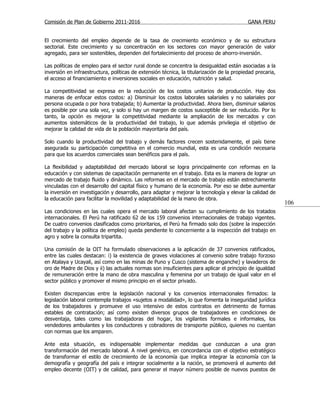 Comisión de Plan de Gobierno 2011-2016                                                      GANA PERU


El crecimiento del empleo depende de la tasa de crecimiento económico y de su estructura
sectorial. Este crecimiento y su concentración en los sectores con mayor generación de valor
agregado, para ser sostenibles, dependen del fortalecimiento del proceso de ahorro-inversión.

Las políticas de empleo para el sector rural donde se concentra la desigualdad están asociadas a la
inversión en infraestructura, políticas de extensión técnica, la titularización de la propiedad precaria,
el acceso al financiamiento e inversiones sociales en educación, nutrición y salud.

La competitividad se expresa en la reducción de los costos unitarios de producción. Hay dos
maneras de enfocar estos costos: a) Disminuir los costos laborales salariales y no salariales por
persona ocupada o por hora trabajada; b) Aumentar la productividad. Ahora bien, disminuir salarios
es posible por una sola vez, y solo si hay un margen de costos susceptible de ser reducido. Por lo
tanto, la opción es mejorar la competitividad mediante la ampliación de los mercados y con
aumentos sistemáticos de la productividad del trabajo, lo que además privilegia el objetivo de
mejorar la calidad de vida de la población mayoritaria del país.

Solo cuando la productividad del trabajo y demás factores crecen sostenidamente, el país tiene
asegurada su participación competitiva en el comercio mundial, esta es una condición necesaria
para que los acuerdos comerciales sean benéficos para el país.

La flexibilidad y adaptabilidad del mercado laboral se logra principalmente con reformas en la
educación y con sistemas de capacitación permanente en el trabajo. Esta es la manera de lograr un
mercado de trabajo fluido y dinámico. Las reformas en el mercado de trabajo están estrechamente
vinculadas con el desarrollo del capital físico y humano de la economía. Por eso se debe aumentar
la inversión en investigación y desarrollo, para adaptar y mejorar la tecnología y elevar la calidad de
la educación para facilitar la movilidad y adaptabilidad de la mano de obra.
                                                                                                            106
Las condiciones en las cuales opera el mercado laboral afectan su cumplimiento de los tratados
internacionales. El Perú ha ratificado 62 de los 159 convenios internacionales de trabajo vigentes.
De cuatro convenios clasificados como prioritarios, el Perú ha firmado solo dos (sobre la inspección
del trabajo y la política de empleo) queda pendiente lo concerniente a la inspección del trabajo en
agro y sobre la consulta tripartita.

Una comisión de la OIT ha formulado observaciones a la aplicación de 37 convenios ratificados,
entre las cuales destacan: i) la existencia de graves violaciones al convenio sobre trabajo forzoso
en Atalaya y Ucayali, así como en las minas de Puno y Cusco (sistema de enganche) y lavaderos de
oro de Madre de Dios y ii) las actuales normas son insuficientes para aplicar el principio de igualdad
de remuneración entre la mano de obra masculina y femenina por un trabajo de igual valor en el
sector público y promover el mismo principio en el sector privado.

Existen discrepancias entre la legislación nacional y los convenios internacionales firmados: la
legislación laboral contempla trabajos «sujetos a modalidad», lo que fomenta la inseguridad jurídica
de los trabajadores y promueve el uso intensivo de estos contratos en detrimento de formas
estables de contratación; así como existen diversos grupos de trabajadores en condiciones de
desventaja, tales como las trabajadoras del hogar, los vigilantes formales e informales, los
vendedores ambulantes y los conductores y cobradores de transporte público, quienes no cuentan
con normas que los amparen.

Ante esta situación, es indispensable implementar medidas que conduzcan a una gran
transformación del mercado laboral. A nivel genérico, en concordancia con el objetivo estratégico
de transformar el estilo de crecimiento de la economía que implica integrar la economía con la
demografía y geografía del país e integrar socialmente a la nación, se promoverá el aumento del
empleo decente (OIT) y de calidad, para generar el mayor número posible de nuevos puestos de
 