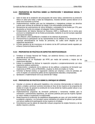 Comisión de Plan de Gobierno 2011-2016                                                 GANA PERU


4.4.3   PROPUESTAS DE POLÍTICA SOBRE LA PROTECCIÓN Y SEGURIDAD SOCIAL Y
        PREVISIONAL

   Sobre la base de la ampliación del presupuesto del sector Salud, extenderemos la protección
    básica en salud para todos y todas las trabajadoras, incluidos también quienes laboran en el
    sector de la economía no formal.
   Implementaremos medidas para que los trabajadores y trabajadoras protejan sus derechos
    cuando sean víctimas de accidentes de trabajo o de enfermedades profesionales.
   Revisaremos las autorizaciones de retiros ilimitados o anticipados de los fondos por CTS, para
    devolverles su función de proteger al trabajador frente al desempleo.
   Fortalecimiento del Sistema Nacional de Pensiones (SNP) y modificación de la norma para
    promover la rentabilización de los fondos provisionales, mediante el uso de la propia capacidad
    empresarial del Estado.
   Libre afiliación y libre desafiliación o traslado en los sistemas de pensiones.
   Promoveremos la participación de los representantes de los afiliados en los directorios de las
    empresas administradoras de fondos de pensiones, los cuales serán elegidos por sus
    respectivas asociaciones.
   El límite operativo de las inversiones en el exterior de las AFP continuará siendo regulado por
    el Banco Central de Reserva del Perú.


4.4.4   PROPUESTAS DE POLÍTICA EN ASPECTOS INSTITUCIONALES

   Fortalecer el Consejo Nacional del Trabajo, con asistencia técnica a sus miembros para el
    desarrollo de sus funciones.
   Fortalecimiento del rol fiscalizador del MTPE por medio del aumento y mejora de las
    inspecciones laborales.                                                                           108
   Evaluar la posibilidad de efectuar la inspección conjunta o complementariamente con otros
    organismos públicos autónomos.
   Fortalecimiento y ampliación de la cobertura de las políticas y programas de formación que
    implementa el MTPE, como el PROJOVEN, y duplicar la oferta de empleo en 4 años.
   Fomentar la libertad sindical, la negociación colectiva por empresa y rama de actividad, así
    como el respeto a la autonomía política de las organizaciones laborales y empresariales.
   Aprobación e implementación de la Ley General del Trabajo


4.4.5   PROPUESTAS DE POLÍTICA SOBRE EL ENFOQUE DE GÉNERO

   Impulsar un proceso de adecuación legislativa a los convenios internacionales en materia de
    género y empleo y promover acciones concretas en favor de las mujeres en los programas de
    empleo en el país. Se apoyará la constitución de Cunas donde las madres puedan educar a sus
    hijos mientras ellas laboran.
   Implementaremos programas de formación profesional y tomaremos medidas para la
    orientación y entrenamiento específicos, con acciones positivas para que las mujeres ingresen
    en mayor medida a ocupaciones no tradicionales.
   Modernizaremos la producción de estadísticas desagregadas por sexo, así como también sobre
    la población originaria, y se formulará nuevos indicadores de análisis de género que permitan
    una lectura realista de la participación de las mujeres en el trabajo.
   Fomentaremos que los planes de desarrollo incluyan programas de empleo femenino y de los
    adultos mayores y jóvenes.
 