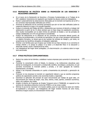 Comisión de Plan de Gobierno 2011-2016                                                      GANA PERU


4.4.6   PROPUESTAS DE POLÍTICA SOBRE LA PROMOCIÓN DE LOS DERECHOS Y
        RELACIONES LABORALES

   En el marco de la Declaración de Derechos y Principios Fundamentales en el Trabajo de la
    OIT, establecer mecanismos de regulación que impidan los abusos contra los trabajadores.
   Reducir sustancialmente las observaciones efectuadas por la Comisión de Expertos de la OIT a
    los convenios internacionales ratificados por el Perú.
   Promover la ratificación de los convenios prioritarios que aún no han sido ratificados (sobre la
    inspección laboral en el agro y la consulta tripartita).
   Evaluar el contenido del Código del Niño y Adolescente que reconoce el derecho a trabajar del
    adolescente (a partir de los 12 años) siempre que no haya riesgo de explotación económica.
    Esto resulta incompatible con la edad mínima de admisión al empleo y con las jornadas de
    trabajo establecidas con el fin de garantizar la escolaridad.
   Evaluar las distorsiones en la utilización de los convenios de formación laboral juvenil, de
    prácticas pre-profesionales y el contrato de aprendices, los que si bien persiguen teóricamente
    un objetivo formativo, no tienen para la ley carácter de contrato de trabajo y, por tanto, no
    proporcionan los beneficios otorgados al trabajador asalariado.
   Orientar a las familias para que el apoyo que reciben de sus hijos menores no se convierta en
    trabajo infantil y no ponga en peligro ni la salud y el desarrollo físico ni la educación y
    desarrollo mental, moral y espiritual de los niños.
   Las trabajadoras del hogar serán protegidas; y la discriminación y la violencia sobre la mujer
    será sancionada.


4.4.7   OTRAS POLÍTICAS COMPLEMENTARIAS:

   Reducir los costos de los trámites y establecer nuevas empresas para aumentar la demanda de             109
    trabajo.
   Fomentar la concertación entre el Estado, la empresa y las instituciones educativas para
    alentar la investigación, la innovación y el desarrollo científico, tecnológico y productivo, lo cual
    permitirá incrementar la inversión pública y privada, y el valor agregado de nuestras
    exportaciones y el empleo.
   Apoyar a las empresas artesanales en cuanto a lineamientos de promoción y generación de
    empleo.
   Promover en las empresas la inversión en capacitación laboral y que se coordine programas
    públicos de capacitación acordes a las economías locales y regionales.
   Garantizar la aplicación del principio de igual remuneración por trabajo de igual valor, sin
    discriminación por motivo de origen, raza, sexo, idioma, credo, opinión, condición económica,
    edad o de cualquier otra índole.
   Ampliar el alcance de Programas de Empleo Temporal como A TRABAJAR, en especial en los
    sectores de naturaleza productiva (como las PYMES) y en las zonas rurales.
   Eliminar el uso de los «services» en el sector público, pues en casi todos los casos son medios
    de explotación y corrupción. Las trabajadoras del hogar tendrán horarios de ocho horas,
    derechos al seguro social y la remuneración mínima vital.
 