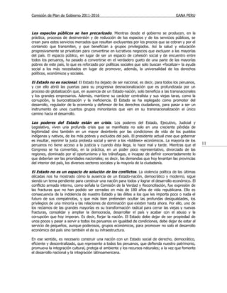 Comisión de Plan de Gobierno 2011-2016                                                  GANA PERU



Los espacios públicos se han precarizado. Mientras desde el gobierno se producen, en la
práctica, procesos de desinversión y de reducción de los espacios y de los servicios públicos, se
crean para estos servicios mercados que resultan excluyentes por los precios que se cobran y por el
contenido que transmiten, y que benefician a grupos privilegiados. Así la salud y educación
progresivamente se privatizan para convertirse en lucrativos negocios que excluyen a las mayorías
del país. El espacio público, en lugar de ser un espacio de cohesión social y de encuentro entre
todos los peruanos, ha pasado a convertirse en el verdadero gueto de una parte de las mayorías
pobres de este país, lo que es reforzado por políticas sociales que solo buscan «focalizar» la ayuda
social a los más necesitados en lugar de promover, además, la universalidad de los derechos
políticos, económicos y sociales.

El Estado no es nacional. El Estado ha dejado de ser nacional, es decir, para todos los peruanos,
y con ello abrió las puertas para su progresiva desnacionalización que es profundizada por un
proceso de globalización que, en ausencia de un Estado-nación, solo beneficia a las transnacionales
y los grandes empresarios. Además, mantiene su carácter centralista y sus viejas taras, como la
corrupción, la burocratización y la ineficiencia. El Estado se ha replegado como promotor del
desarrollo, regulador de la economía y defensor de los derechos ciudadanos, para pasar a ser un
instrumento de unos cuantos grupos minoritarios que ven en su transnacionalización el único
camino hacia el desarrollo.

Los poderes del Estado están en crisis. Los poderes del Estado, Ejecutivo, Judicial y
Legislativo, viven una profunda crisis que se manifiesta no solo en una creciente pérdida de
legitimidad sino también en un mayor desinterés por las condiciones de vida de los pueblos
indígenas y nativos, de los más pobres y excluidos del país. El presidente actual cree que gobernar
es insultar, reprimir la justa protesta social y servir a los «lobbies» económicos. La mayoría de los
peruanos no tiene acceso a la justicia y cuando ésta llega, lo hace mal y tarde. Mientras que el        11
Congreso se ha convertido, en la práctica, en un poder poco representativo, divorciado de las
regiones, dominado por el oportunismo y los tránsfugas, e incapaz de definir concertadamente lo
que deberían ser las prioridades nacionales; es decir, las demandas que hoy levantan las provincias
del interior del país, los diversos sectores sociales y la mayoría de la ciudadanía.

El Estado no es un espacio de solución de los conflictos . La violencia política de las últimas
décadas nos ha mostrado cómo la ausencia de un Estado-nación, democrático y moderno, sigue
siendo un tema pendiente para construir una nación para todos y lograr el desarrollo económico. El
conflicto armado interno, como señala la Comisión de la Verdad y Reconciliación, fue expresión de
las fracturas que no han podido ser cerradas en más de 180 años de vida republicana. Ello es
consecuencia de la indolencia de nuestro Estado y las élites a los que les importa poco o nada el
futuro de sus compatriotas, y que más bien pretenden ocultar las profundas desigualdades, los
privilegios de una minoría y las relaciones de dominación que existen hasta ahora. Por ello, uno de
los reclamos de las grandes mayorías es su transformación radical para cerrar las viejas y nuevas
fracturas, consolidar y ampliar la democracia, desarrollar el país y acabar con el abuso y la
corrupción que hoy imperan. Es decir, forjar la nación. El Estado debe dejar de ser propiedad de
unos pocos y pasar a servir a todos los peruanos en igualdad de condiciones, debe dejar de estar al
servicio de pequeños, aunque poderosos, grupos económicos, para promover no solo el desarrollo
económico del país sino también el de su infraestructura.

En ese sentido, es necesario construir una nación con un Estado social de derecho, democrático,
eficiente y descentralizado, que represente a todos los peruanos, que defienda nuestro patrimonio,
promueva la integración cultural, proteja el ambiente y los recursos naturales; a la vez que fomente
el desarrollo nacional y la integración latinoamericana.
 