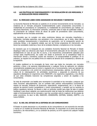 Comisión de Plan de Gobierno 2011-2016                                                  GANA PERU


4.5     LAS POLÍTICAS DE FUNCIONAMIENTO Y DE REGULACIÓN DE LOS MERCADOS, Y
        LA REGULACIÓN MEDIO AMBIENTAL


4.5.1   EL MERCADO LIBRE COMO ASIGNADOR DE RECURSOS Y BIENESTAR

La Economía Nacional de Mercado se sustenta en el correcto funcionamiento de los mercados. La
existencia de un mercado presupone fundamentalmente cuatro componentes concurrentes: i)
multiplicidad de proveedores en competencia; ii) multiplicidad de consumidores que realizan sus
elecciones libremente; iii) información suficiente, construida sobre la base de publicidad creíble; y
iv) proscripción de cualquier forma de abuso de poder de proveedores sobre consumidores,
especialmente en los mercados sectoriales.

Los mercados que no cumplen con estas condiciones básicas son mercados imperfectos e
ineficientes, mercados aparentes, que perjudican a los consumidores, por lo tanto, éstos deben
estar sometidos necesariamente a mecanismos de supervisión, con la consiguiente sanción de
conductas ilícitas; y de regulación estatal, que son las formas progresivas de intervención que
tienen las sociedades modernas a favor de la verdadera libertad y competencia en los mercados.

Es necesario que en la búsqueda de una verdadera Economía Nacional de Mercado el Estado
despliegue todos sus esfuerzos para lograr el funcionamiento adecuado de los mercados y acuda
decididamente en caso de que ello no ocurra, a los mecanismos universalmente aplicados para
corregir estas imperfecciones, las cuales van desde la promoción de la competencia hasta la
intervención directa y transitoria cuando sea necesario y la excepcionalidad lo justifique. En lo
ordinario, se requiere de una política firme en materia de derecho de la competencia y derecho de
la regulación.
                                                                                                        110
El modelo neoliberal se ha encargado de hacer creer que todos los mercados son mercados
perfectos y libres y de oponerse sistemáticamente a cualquier forma de aplicación de métodos
universalmente aceptados para el control o regulación de su funcionamiento, como por ejemplo las
leyes de competencia o de control de concentraciones empresariales; además, ha difundido una
cultura de la «desregulación» de actividades económicas y asegurado la presencia de sus
seguidores ideológicos en organismos como INDECOPI y los organismos reguladores, a los efectos
de que estas entidades traicionen las competencias asignadas y actúen de espaldas a los
consumidores.

Se trata de emprender una batalla para recomponer la autoridad en los mercados y asegurar que
estos funcionen adecuadamente; que se combata toda práctica anticompetitiva (concertación,
reparto de mercado, limitación de producción, especulación, acaparamiento, etc.) y el abuso de
posición de dominio (contra competidores y contra consumidores), y también que se reoriente la
política regulatoria nacional. Se llevará a cabo un profundo cambio para dejar de lado el modelo
neoliberal y para llevar adelante una reestructuración total de todas las instituciones que debieran
vigilar el funcionamiento de los mercados y que hoy sucumben ante la «captura» de los grupos de
poder económico. Es decir la SBS, INDECOPI, OSINERGMÍN, OSITRÁN, SUNASS, OSIPTEL y la
nueva SUNASA.


4.5.2   EL ROL DEL ESTADO EN LA DEFENSA DE LOS CONSUMIDORES

El Estado no puede desconocer su rol protector de los consumidores en una economía de mercado
y menos en un modelo de Economía Nacional de Mercado. El consumidor es el centro del proceso
productivo y de intercambios y, en su condición de persona, es el fin supremo de cualquier modelo
económico.
 