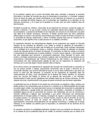 Comisión de Plan de Gobierno 2011-2016                                                   GANA PERU



El rol protector significa que la acción del Estado debe estar orientada a equiparar la asimetría
informativa y de poder de mercado que pone en desventaja al consumidor, y a combatir cualquier
forma de abuso de poder que pueda manifestarse en las relaciones de consumo en su perjuicio.
Debe ser prioridad del Estado asegurar que el consumidor sea respetado en su dignidad, en sus
intereses económicos, y en el goce de la igualdad en el trato, para así evitar cualquier clase de
discriminación.

El Estado no puede ser «árbitro», observador de las relaciones de consumo, cuando las reglas son
injustas o abusivas; o lo que es peor, cuando son redactadas adrede para engañar y beneficiar a
los proveedores. La presencia del Estado en las relaciones de consumo es de protección a la parte
más débil de la relación económica. Asimismo, el Estado nacional tiene que tener estándares
diferenciados en función a los distintos consumidores que existen en todo el territorio nacional, con
su diversidad de idiomas, idiosincrasia y cultura. El Estado nacional tiene que ser inclusivo con el
consumidor, lo que significa mirar a cada peruano en su realidad y territorio.

Es importante descartar las interpretaciones ilegales de los organismos que regulan el mercado
respecto de los contratos de adhesión a los cuales se otorga la categoría de inamovibles o
absolutos por el solo hecho de haber sido firmados por el consumidor. Estos contratos representan
hoy la totalidad de la contratación masiva y moderna. Ningún contrato de adhesión es absoluto
cuando las cláusulas tienen el carácter de abusivas. El consumidor no debe ser exigido a la lectura
e interpretación de cláusulas que no puede modificar, ni mucho menos negociar, y que obviamente
han sido redactadas para favorecer a proveedores poderosos. Estas cláusulas no tienen valor
jurídico y el Estado nacional tiene que retirarles cualquier valor en beneficio de los derechos de los
consumidores. Interpretaciones del Tribunal Constitucional en este sentido y en defensa de los
consumidores han sido arbitrariamente dejadas de lado por los organismos de regulación del
mercado, por lo que esta ilegal e injusta situación debe corregirse.                                     111

De la misma manera, los organismos de regulación del mercado han transformado su actuación en
una de justicia privada o rogada, reaccionando únicamente ante la queja o denuncia de un
consumidor afectado, que vence la dificultad de acudir a una de estas instituciones y que tiene que
asumir el costo que ello demanda. La actuación de los organismos de regulación debe ser
sustancialmente de oficio, como articuladores de la defensa del interés colectivo. Es necesario
poner los recursos del Estado al servicio de la defensa del consumidor y sus intereses,
transformando la visión que los reguladores han exhibido hasta hoy de manera contumaz, en clara
violación de la ley y favorecimiento a los grupos de poder económico que los tienen capturados.

La publicidad que hoy se difunde en los medios de comunicación es engañosa y falsa; conlleva una
estafa grosera a los consumidores que de buena fe y creyendo en la institucionalidad del mercado
le prestan algún crédito. Son particularmente nocivas a la dignidad del consumidor la publicidad de
servicios telefónicos o aquella donde las restricciones son recitadas o colocadas en pantallas sin
posibilidad alguna de que el consumidor las conozca; más indignantes aún son las remisiones a
centrales telefónicas o páginas web inaccesibles o que ponen información que desnaturaliza
abiertamente el mensaje público. El Indecopi, encargado de regular y sancionar estas conductas,
ha estado ausente y su actuación es un rotundo fracaso, incluso ha sido el promotor de que los
consumidores asuman el costo de conocer las restricciones de la oferta. Asimismo, la
autorregulación, promovida entusiastamente por los agentes económicos, y avalada por el propio
Indecopi, es en realidad una patente para la impunidad y la vulneración de los derechos de los
consumidores.

Es necesario reconstruir la credibilidad publicitaria, también como una condición de eficiencia, pues
en la medida de que la publicidad deja de ser creíble, la inversión cuantiosa que se realiza en la
 