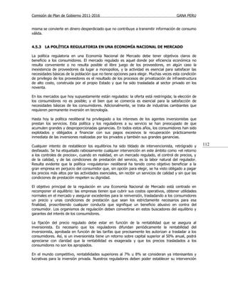 Comisión de Plan de Gobierno 2011-2016                                                    GANA PERU


misma se convierte en dinero desperdiciado que no contribuye a transmitir información de consumo
válida.


4.5.3   LA POLÍTICA REGULATORIA EN UNA ECONOMÍA NACIONAL DE MERCADO

La política regulatoria en una Economía Nacional de Mercado debe tener objetivos claros de
beneficio a los consumidores. El mercado regulado es aquel donde por eficiencia económica no
resulta conveniente o no resulta posible el libre juego de los proveedores, en algún caso la
inexistencia de proveedores da lugar a monopolios, y la actividad es esencial para satisfacer las
necesidades básicas de la población que no tiene opciones para elegir. Muchas veces esta condición
de privilegio de los proveedores es el resultado de los procesos de privatización de infraestructura
de alto costo, construida por el propio Estado y que ha sido trasladada al sector privado en los
noventa.

En los mercados que hoy supuestamente están regulados: la oferta está restringida; la elección de
los consumidores no es posible; y el bien que se comercia es esencial para la satisfacción de
necesidades básicas de los consumidores. Adicionalmente, se trata de industrias cambiantes que
requieren permanente inversión en tecnología.

Hasta hoy la política neoliberal ha privilegiado a los intereses de los agentes inversionistas que
prestan los servicios. Esta política y los reguladores a su servicio se han preocupado de que
acumulen grandes y desproporcionadas ganancias. En todos estos años, los consumidores han sido
explotados y obligados a financiar con sus pagos excesivos la recuperación prácticamente
inmediata de las inversiones realizadas por los privados y también sus grandes ganancias.

Cualquier intento de restablecer los equilibrios ha sido tildado de intervencionista, retrógrado y        112
desfasado. Se ha etiquetado rabiosamente cualquier intervención en este ámbito como «el retorno
a los controles de precios», cuando en realidad, en un mercado regulado, el control de precios, y
de la calidad, y de las condiciones de prestación del servicio, es la labor natural del regulador.
Resulta evidente que la política «regulatoria» neoliberal ha tenido como objetivo beneficiar a la
gran empresa en perjuicio del consumidor que, sin opción para elegir, se ha visto obligado a pagar
los precios más altos por las actividades esenciales, sin recibir un servicios de calidad y sin que las
condiciones de prestación respeten su dignidad.

El objetivo principal de la regulación en una Economía Nacional de Mercado está centrado en
recomponer el equilibrio: las empresas tienen que cubrir sus costos operativos, obtener utilidades
normales en el mercado y asegurar excedentes para la reinversión, trasladando a los consumidores
un precio y unas condiciones de prestación que sean los estrictamente necesarios para esa
finalidad, proscribiendo cualquier conducta que signifique un beneficio abusivo en contra del
consumidor. Los organismos de regulación deben convertirse en estos buscadores del equilibrio y
garantes del interés de los consumidores.

La fijación del precio regulado debe estar en función de la rentabilidad que se asegura al
inversionista. Es necesario que los reguladores difundan periódicamente la rentabilidad del
inversionista, aprobada en función de las tarifas que precisamente les autorizan a trasladar a los
consumidores. Así, si un inversionista tiene un retorno sobre capital superior al 50% anual, podrá
apreciarse con claridad que la rentabilidad es exagerada y que los precios trasladados a los
consumidores no son los apropiados.

En el mundo competitivo, rentabilidades superiores al 7% u 8% se consideran ya interesantes y
lucrativas para la inversión privada. Nuestros reguladores deben poder establecer su intervención
 