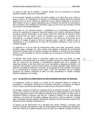 Comisión de Plan de Gobierno 2011-2016                                                     GANA PERU


en función de este tipo de variables, y asegurar también que los inversionistas no obtengan
ganancias inauditas a costa de los consumidores.

En los mercados regulados la medición del servicio prestado es un factor clave, pues cuando se
ajusta el precio y la rentabilidad de la operación, el inversionista regulado tratará de recuperar
ganancia por la vía de las unidades de medida del servicio. Además, tratándose de servicios de
difícil medición se abre un espacio peligrosísimo para la afectación de derechos de consumidores.
Esto es evidente en los medidores de electricidad y agua, así como en los que controlan el tiempo
transcurrido en las llamadas telefónicas.

Hasta ahora, en una clamorosa inacción y complicidad con los inversionistas prestadores del
servicio, los organismos de regulación únicamente aceptan como válida la medición que efectúan
las propias empresas demandadas, sin que existan mecanismos razonables de verificación oficial.
Esta situación tiene que acabar y tienen los reguladores que asegurar —en beneficio de los
consumidores— la adecuada medición de los consumos, a los efectos que la facturación sea la
apropiada. El margen de ganancia ilícita por segundos, gotas o watts de medición errada es
impresionante si se le multiplica por el número de consumidores afectados en cada uno de los
mercados regulados.

La regulación en el uso de obras de infraestructura básica como rieles, aeropuertos, puertos,
mercados, pistas, autopistas, etc., debe recobrar como objetivo el desarrollo de una Economía
Nacional de Mercado, donde los intereses nacionales de facilitación y crecimiento de los mercados
internos se vean favorecidos con precios razonables, que no encarezcan innecesariamente el flujo
de mercancías.

El regulador debe actuar como un instrumento estatal para hacer que donde no existe                        113
competencia, el comportamiento de la empresa monopólica se acerque al modelo competitivo. En
este rol y dentro de una adecuada y universalmente aceptada visión de la regulación, los
organismos llamados a esta tarea tienen que asumir activamente la búsqueda del equilibrio y la
protección del consumidor contra los cobros abusivos y la calidad deplorable. Deben aceptar como
parte de su actividad de monitorear el mercado y de la capacidad de tomar decisiones que influyan
en su funcionamiento la necesaria acción tutelar a favor del consumidor. Esto es verdadera
regulación que, además, únicamente se aplica con estas características en aquellos mercados
donde la competencia no es posible.


4.5.4   LA POLÍTICA DE COMPETENCIA EN UNA ECONOMÍA NACIONAL DE MERCADO

La competencia, cuando es posible y se cumple con las condiciones básicas de variedad de
proveedores y consumidores; superación de la asimetría informativa y proscripción de cualquier
forma de abuso, es suficiente para asegurar la mejor forma de intercambio y eficiencia.

Sin embargo, cuando los mercados se caracterizan por la concentración de poder en unos cuantos
actores, pese a tratarse de mercados aparentemente libres, la realidad determina que se trata de
mercados imperfectos, donde no se respeta los derechos de los consumidores. En estos casos, la
intervención Estatal es necesaria, pero esta fue confiada al Indecopi, el cual, bajo ideología
neoliberal, es el ausente de los grandes problemas del consumo, como por ejemplo, en energía
(gas, combustible), servicios (telefonía, electricidad), medicinas, servicios financieros, seguros, AFP,
bienes de primera necesidad o alimenticios, etc.

Se requiere que las intervenciones de la autoridad sean prontas, efectivas y correctivas, para
sancionar conductas anticompetitivas. Urge una revisión integral de las modificaciones efectuadas a
la ley de la materia por el gobierno aprista en junio de 2008, con el objetivo de relajar el control de
 