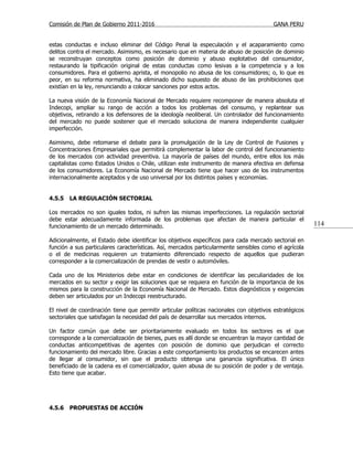 Comisión de Plan de Gobierno 2011-2016                                                  GANA PERU


estas conductas e incluso eliminar del Código Penal la especulación y el acaparamiento como
delitos contra el mercado. Asimismo, es necesario que en materia de abuso de posición de dominio
se reconstruyan conceptos como posición de dominio y abuso explotativo del consumidor,
restaurando la tipificación original de estas conductas como lesivas a la competencia y a los
consumidores. Para el gobierno aprista, el monopolio no abusa de los consumidores; o, lo que es
peor, en su reforma normativa, ha eliminado dicho supuesto de abuso de las prohibiciones que
existían en la ley, renunciando a colocar sanciones por estos actos.

La nueva visión de la Economía Nacional de Mercado requiere recomponer de manera absoluta el
Indecopi, ampliar su rango de acción a todos los problemas del consumo, y replantear sus
objetivos, retirando a los defensores de la ideología neoliberal. Un controlador del funcionamiento
del mercado no puede sostener que el mercado soluciona de manera independiente cualquier
imperfección.

Asimismo, debe retomarse el debate para la promulgación de la Ley de Control de Fusiones y
Concentraciones Empresariales que permitirá complementar la labor de control del funcionamiento
de los mercados con actividad preventiva. La mayoría de países del mundo, entre ellos los más
capitalistas como Estados Unidos o Chile, utilizan este instrumento de manera efectiva en defensa
de los consumidores. La Economía Nacional de Mercado tiene que hacer uso de los instrumentos
internacionalmente aceptados y de uso universal por los distintos países y economías.


4.5.5   LA REGULACIÓN SECTORIAL

Los mercados no son iguales todos, ni sufren las mismas imperfecciones. La regulación sectorial
debe estar adecuadamente informada de los problemas que afectan de manera particular el
funcionamiento de un mercado determinado.                                                               114

Adicionalmente, el Estado debe identificar los objetivos específicos para cada mercado sectorial en
función a sus particulares características. Así, mercados particularmente sensibles como el agrícola
o el de medicinas requieren un tratamiento diferenciado respecto de aquellos que pudieran
corresponder a la comercialización de prendas de vestir o automóviles.

Cada uno de los Ministerios debe estar en condiciones de identificar las peculiaridades de los
mercados en su sector y exigir las soluciones que se requiera en función de la importancia de los
mismos para la construcción de la Economía Nacional de Mercado. Estos diagnósticos y exigencias
deben ser articulados por un Indecopi reestructurado.

El nivel de coordinación tiene que permitir articular políticas nacionales con objetivos estratégicos
sectoriales que satisfagan la necesidad del país de desarrollar sus mercados internos.

Un factor común que debe ser prioritariamente evaluado en todos los sectores es el que
corresponde a la comercialización de bienes, pues es allí donde se encuentran la mayor cantidad de
conductas anticompetitivas de agentes con posición de dominio que perjudican el correcto
funcionamiento del mercado libre. Gracias a este comportamiento los productos se encarecen antes
de llegar al consumidor, sin que el producto obtenga una ganancia significativa. El único
beneficiado de la cadena es el comercializador, quien abusa de su posición de poder y de ventaja.
Esto tiene que acabar.




4.5.6   PROPUESTAS DE ACCIÓN
 