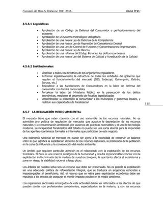 Comisión de Plan de Gobierno 2011-2016                                                    GANA PERU



4.5.6.1 Legislativas

            •   Aprobación   de un Código de Defensa del Consumidor o perfeccionamiento del
                existente
            •   Aprobación   de   un Sistema Metrológico Obligatorio
            •   Aprobación   de   una nueva Ley de Defensa de la Competencia
            •   Aprobación   de   una nueva Ley de Represión de Competencia Desleal
            •   Aprobación   de   una Ley de Control de Fusiones y Concentraciones Empresariales
            •   Aprobación   de   una nueva Ley de Bancos
            •   Aprobación   de   una reforma del Código Penal en los delitos económicos
            •   Aprobación   de   una nueva Ley del Sistema de Calidad y Acreditación de la Calidad


4.5.6.2 Institucionales:

            •   Licenciar a todos los directivos de los organismos reguladores
            •   Reformar legislativamente la estructura de todas las entidades del gobierno que
                regulan el funcionamiento del mercado (SBS, Indecopi, Osinergmín, Ositrán,
                Sunass, etc.)
            •   Empoderar a las Asociaciones de Consumidores en la labor de defensa del
                consumidor con fondos concursables
            •   Fortalecer la labor del Ministerio Público en la persecución de los delitos
                económicos, mediante el desarrollo de fiscalías especializadas
            •   Descentralizar la protección al consumidor a los municipios y gobiernos locales, y
                restituir sus capacidades de fiscalización
                                                                                                          115

4.5.7   LA REGULACIÓN MEDIO AMBIENTAL

El mercado tiene que saber coexistir con el uso sostenible de los recursos naturales. No es
admisible una política de regulación de mercados que auspicie la depredación de los recursos
naturales y la contaminación ambiental, por ausencia de prácticas razonables y el uso de tecnología
moderna. La incapacidad fiscalizadora del Estado no puede ser una carta abierta para la impunidad
de los agentes económicos formales e informales que participan de este negocio.

Una economía nacional de mercado no puede ser ajena a la necesidad de construir un balance
entre lo que significa la explotación eficiente de los recursos naturales, la promoción de la población
en la zona de influencia y la conservación del medio ambiente.

Un ámbito que requiere particular atención es el relacionado con la explotación de los recursos
forestales. El Perú es una reserva ecológica de la humanidad y resulta imprescindible concluir con la
explotación indiscriminada de la madera de nuestros bosques, la que tanto afecta el ecosistema y
pone en riesgo la viabilidad nacional a largo plazo.

Los árboles de nuestra selva son un recurso que debe ser preservado. No es posible la explotación
sin una adecuada política de reforestación integral, que se traduzca en exigencias concretas e
impostergables al beneficiario. Así, el recurso que se retira para explotación económica debe ser
repuesto a los efectos de asegurar el menor impacto posible en el medio ambiente.

Los organismos sectoriales encargados de esta actividad deben ser reforzados a los efectos de que
puedan contar con profesionales competentes, especializados en la materia, y con los recursos
 
