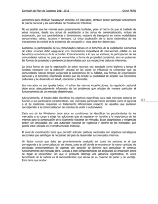 Comisión de Plan de Gobierno 2011-2016                                                   GANA PERU


suficientes para efectuar fiscalización eficiente. En esta labor, también deben participar activamente
la policía nacional y las autoridades de fiscalización tributaria.

No es posible que las normas sean groseramente burladas, pese al hecho de que el traslado de
estos recursos, desde sus zonas de explotación a las zonas de comercialización, incluso de
exportación, por sus características y dimensiones, requiere de transporte en varias modalidades
concurrentes: aéreo, lacustre y terrestre. La única explicación de la burla sistemática de los
mecanismos de control es la existencia de corrupción y esta debe ser desterrada.

Asimismo, la participación de las comunidades nativas en el beneficio de la explotación económica
de estos recursos debe asegurarse con mecanismos impositivos de intervención estatal en los
beneficios económicos de la actividad. Contrariamente a lo que se sostiene, la participación de las
comunidades nativas no pasa por convertirlas a forma de propiedad occidental, sino en potenciar
las formas de propiedad y pertenencia desarrolladas por sus respectivas culturas milenarias.

La única forma de que la explotación de estos recursos sea aceptada como legítima y tenga el
cuidado necesario con la población ubicada en las zonas de influencia es comprobar que las
comunidades nativas tengan asegurada la subsistencia de su hábitat, sus formas de organización
comunal y el beneficio económico directo que les brinde la posibilidad de ampliar sus horizontes
culturales y de desarrollo en salud, educación y bienestar.

Los mercados no son iguales todos, ni sufren las mismas imperfecciones. La regulación sectorial
debe estar adecuadamente informada de los problemas que afectan de manera particular el
funcionamiento de un mercado determinado.

Adicionalmente, el Estado debe identificar los objetivos específicos para cada mercado sectorial en
función a sus particulares características. Así, mercados particularmente sensibles como el agrícola     116
o el de medicinas requieren un tratamiento diferenciado respecto de aquellos que pudieran
corresponder a la comercialización de prendas de vestir o automóviles.

Cada uno de los Ministerios debe estar en condiciones de identificar las peculiaridades de los
mercados a su cargo y exigir las soluciones que se requieran en función a la importancia de los
mismos para la construcción de la Economía Nacional de Mercado. Estos diagnósticos y exigencias
deben ser articulados por una autoridad nacional de vigilancia y control de los mercados, que
podría estar ubicada en el reestructurado Indecopi.

El nivel de coordinación tiene que permitir articular políticas nacionales con objetivos estratégicos
sectoriales que satisfagan la necesidad del país de desarrollar sus mercados internos.

Un factor común que debe ser prioritariamente evaluado en todos los sectores es el que
corresponde a la comercialización de bienes, pues es allí donde se encuentran la mayor cantidad de
conductas anticompetitivas de agentes con posición de dominio que perjudican el correcto
funcionamiento del mercado libre. Gracias a este comportamiento los productos se encarecen antes
de llegar al consumidor, sin que el producto obtenga una ganancia significativa. El único
beneficiado de la cadena es el comercializador que abusa de su posición de poder y de ventaja.
Esto tiene que acabar.
 