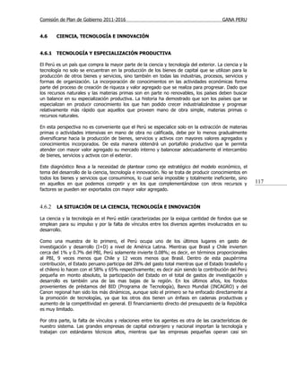 Comisión de Plan de Gobierno 2011-2016                                                  GANA PERU


4.6     CIENCIA, TECNOLOGÍA E INNOVACIÓN


4.6.1   TECNOLOGÍA Y ESPECIALIZACIÓN PRODUCTIVA

El Perú es un país que compra la mayor parte de la ciencia y tecnología del exterior. La ciencia y la
tecnología no solo se encuentran en la producción de los bienes de capital que se utilizan para la
producción de otros bienes y servicios, sino también en todas las industrias, procesos, servicios y
formas de organización. La incorporación de conocimientos en las actividades económicas forma
parte del proceso de creación de riqueza y valor agregado que se realiza para progresar. Dado que
los recursos naturales y las materias primas son en parte no renovables, los países deben buscar
un balance en su especialización productiva. La historia ha demostrado que son los países que se
especializan en producir conocimiento los que han podido crecer industrializándose y progresar
relativamente más rápido que aquellos que proveen mano de obra simple, materias primas o
recursos naturales.

En esta perspectiva no es conveniente que el Perú se especialice solo en la extracción de materias
primas o actividades intensivas en mano de obra no calificada, debe por lo menos gradualmente
diversificarse hacia la producción de bienes, servicios y activos con mayores valores agregados y
conocimientos incorporados. De esta manera obtendrá un portafolio productivo que le permita
atender con mayor valor agregado su mercado interno y balancear adecuadamente el intercambio
de bienes, servicios y activos con el exterior.

Este diagnóstico lleva a la necesidad de plantear como eje estratégico del modelo económico, el
tema del desarrollo de la ciencia, tecnología e innovación. No se trata de producir conocimientos en
todos los bienes y servicios que consumimos, lo cual sería imposible y totalmente ineficiente, sino
en aquellos en que podemos competir y en los que complementándose con otros recursos y                  117
factores se pueden ser exportados con mayor valor agregado.


4.6.2   LA SITUACIÓN DE LA CIENCIA, TECNOLOGÍA E INNOVACIÓN

La ciencia y la tecnología en el Perú están caracterizadas por la exigua cantidad de fondos que se
emplean para su impulso y por la falta de vínculos entre los diversos agentes involucrados en su
desarrollo.

Como una muestra de lo primero, el Perú ocupa uno de los últimos lugares en gasto de
investigación y desarrollo (I+D) a nivel de América Latina. Mientras que Brasil y Chile invierten
cerca del 1% y 0.7% del PBI, Perú solamente invierte 0.08%; es decir, en términos proporcionales
al PBI, 9 veces menos que Chile y 12 veces menos que Brasil. Dentro de esta paupérrima
contribución, el Estado peruano participa del 28% del gasto total mientras que el Estado brasileño y
el chileno lo hacen con el 58% y 65% respectivamente; es decir aún siendo la contribución del Perú
pequeña en monto absoluto, la participación del Estado en el total de gastos de investigación y
desarrollo es también una de las mas bajas de la región. En los últimos años, los fondos
provenientes de préstamos del BID (Programa de Tecnología), Banco Mundial (INCAGRO) y del
Canon regional han sido los más dinámicos, aunque solo el primero se ha enfocado directamente a
la promoción de tecnologías, ya que los otros dos tienen un énfasis en cadenas productivas y
aumento de la competitividad en general. El financiamiento directo del presupuesto de la República
es muy limitado.

Por otra parte, la falta de vínculos y relaciones entre los agentes es otra de las características de
nuestro sistema. Las grandes empresas de capital extranjero y nacional importan la tecnología y
trabajan con estándares técnicos altos, mientras que las empresas pequeñas operan casi sin
 