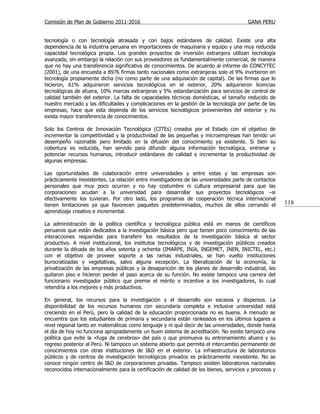 Comisión de Plan de Gobierno 2011-2016                                                  GANA PERU


tecnología o con tecnología atrasada y con bajos estándares de calidad. Existe una alta
dependencia de la industria peruana en importaciones de maquinaria y equipo y una muy reducida
capacidad tecnológica propia. Los grandes proyectos de inversión extranjera utilizan tecnología
avanzada, sin embargo la relación con sus proveedores es fundamentalmente comercial, de manera
que no hay una transferencia significativa de conocimientos. De acuerdo al informe de CONCYTEC
(2001), de una encuesta a 8976 firmas tanto nacionales como extranjeras solo el 9% invirtieron en
tecnología propiamente dicha (no como parte de una adquisición de capital). De las firmas que lo
hicieron, 61% adquirieron servicios tecnológicos en el exterior, 20% adquirieron licencias
tecnológicas de afuera, 10% marcas extranjeras y 5% estandarización para servicios de control de
calidad también del exterior. La falta de capacidades técnicas domésticas, el tamaño reducido de
nuestro mercado y las dificultades y complicaciones en la gestión de la tecnología por parte de las
empresas, hace que esta dependa de los servicios tecnológicos provenientes del exterior y no
exista mayor transferencia de conocimientos.

Solo los Centros de Innovación Tecnológica (CITEs) creados por el Estado con el objetivo de
incrementar la competitividad y la productividad de las pequeñas y microempresas han tenido un
desempeño razonable pero limitado en la difusión del conocimiento ya existente. Si bien su
cobertura es reducida, han servido para difundir alguna información tecnológica, entrenar y
potenciar recursos humanos, introducir estándares de calidad e incrementar la productividad de
algunas empresas.

Las oportunidades de colaboración entre universidades y entre estas y las empresas son
prácticamente inexistentes. La relación entre investigadores de las universidades parte de contactos
personales que muy poco ocurren y no hay costumbre ni cultura empresarial para que las
corporaciones acudan a la universidad para desarrollar sus proyectos tecnológicos –si
efectivamente los tuvieran. Por otro lado, los programas de cooperación técnica internacional
tienen limitaciones ya que favorecen paquetes predeterminados, muchos de ellos cerrando el              118
aprendizaje creativo e incremental.

La administración de la política científica y tecnológica pública está en manos de científicos
peruanos que están dedicados a la investigación básica pero que tienen poco conocimiento de las
interacciones requeridas para transferir los resultados de la investigación básica al sector
productivo. A nivel institucional, los institutos tecnológicos y de investigación públicos creados
durante la década de los años setenta y ochenta (IMARPE, INIA, INGEMET, INEN, INICTEL, etc.)
con el objetivo de proveer soporte a las ramas industriales, se han vuelto instituciones
burocratizadas y vegetativas, salvo alguna excepción. La liberalización de la economía, la
privatización de las empresas públicas y la desaparición de los planes de desarrollo industrial, les
quitaron piso e hicieron perder el paso acerca de su función. No existe tampoco una carrera del
funcionario investigador público que premie el mérito e incentive a los investigadores, lo cual
retendría a los mejores y más productivos.

En general, los recursos para la investigación y el desarrollo son escasos y dispersos. La
disponibilidad de los recursos humanos con secundaria completa e inclusive universidad está
creciendo en el Perú, pero la calidad de la educación proporcionada no es buena. A menudo se
encuentra que los estudiantes de primaria y secundaria están rankeados en los últimos lugares a
nivel regional tanto en matemáticas como lenguaje y ni qué decir de las universidades, donde hasta
el día de hoy no funciona apropiadamente un buen sistema de acreditación. No existe tampoco una
política que evite la «fuga de cerebros» del país o que promueva su entrenamiento afuera y su
regreso posterior al Perú. Ni tampoco un sistema abierto que permita el intercambio permanente de
conocimientos con otras instituciones de I&D en el exterior. La infraestructura de laboratorios
públicos y de centros de investigación tecnológicos privados es prácticamente inexistente. No se
conoce ningún centro de I&D de corporaciones privadas. Tampoco existen laboratorios nacionales
reconocidos internacionalmente para la certificación de calidad de los bienes, servicios y procesos y
 