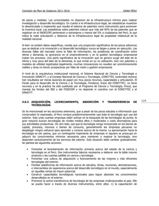 Comisión de Plan de Gobierno 2011-2016                                                    GANA PERU


de pesos y medidas. Las universidades no disponen de la infraestructura mínima para realizar
investigación y desarrollo tecnológico. En cuanto a la infraestructura legal, las estadísticas muestran
lo desarticulado e inoperante que resulta el sistema de patentes como instrumento para promover
la inventiva local. Las estadísticas sobre patentes indican que más del 95% de las patentes que se
registran en el INDECOPI pertenecen a extranjeros y menos del 5% a ciudadanos del Perú, lo que
indica la mala articulación y distancia de la infraestructura legal de propiedad intelectual de la
realidad nacional.

Si bien no existen datos específicos, resulta que una proporción significativa de los pocos esfuerzos
que se dedican a la innovación y el desarrollo tecnológico nunca se llegan a poner en ejecución. Las
diversas fallas del mercado como la falta de información, los problemas de coordinación entre
oferta y demanda, la ignorancia en el emprendimiento y en la gestión tecnológica empresarial
traban los procesos. Una parte significativa de la innovación que se genera surge del lado de la
oferta y muy poca del lado de la demanda, lo que incide en su no utilización. Aún con patentes y
modelos de utilidad registrados legalmente, muchas innovaciones no resultan ser económicamente
viables y otras no tienen prospectivas por falta de visión y gestión empresarial.

A nivel de la arquitectura institucional nacional, el Sistema Nacional de Ciencia y Tecnología e
Innovación SINACYT, y el Consejo Nacional de Ciencia y Tecnología, CONCYTEC (autoridad rectora)
han resultados ser meras ilusiones de papel con muy pocos recursos, capacidades y articulación. El
Fondo para el desarrollo de la Ciencia y la Tecnología, Fondecyt, brazo del CONCYTEC, no tiene
recursos y en la práctica ha sido sustituido por el Programa de Ciencia y Tecnología, Fincyt, que
maneja los fondos del BID y del FIDECOM y no depende ni coordina con el CONCYTEC y el
SINACYT.


4.6.3   ADQUISICIÓN,         LICENCIAMIENTO,          ABSORCIÓN        Y    TRANSFERENCIA          DE     119
        TECNOLOGÍAS

Se ha mencionado en las secciones anteriores, que a pesar de los pocos estudios e información que
comprueben lo expresado, el Perú compra predominantemente casi toda la tecnología que usa del
exterior. Solo unas cuantas empresas están activas en la búsqueda de las tecnologías de punta; la
gran mayoría buscan tecnologías de niveles medios altos o moderados o costo ahorradoras para
sus actividades productivas. De otro lado, sea que la tecnología venga incorporada en los bienes de
capital, procesos, insumos o bienes de consumo, generalmente las empresas peruanas no
despliegan ningún esfuerzo para aprender y conocer acerca de la misma. La aproximación hacia la
tecnología es tan pasiva, que un contingente importante de empresas ni siquiera se preocupa en
adquirir los conocimientos mínimos necesarios para mantener o mejorar la tecnología, sino
dependen exclusivamente de los servicios del exterior. Esta situación debe cambiar gradualmente.
Se plantea las siguientes acciones:

    •   Fomentar el levantamiento de información primaria acerca del estado de la ciencia y
        tecnología en el Perú. Dos instrumentos básicos necesarios a elaborar son la tabla insumo
        producto y las cuentas satélite en ciencia y tecnología.
    •   Fomentar una cultura de adquisición o licenciamiento de las mejores y más eficientes
        tecnologías del exterior.
    •   Facilitar plataformas de información acerca de estudios, ferias, reuniones, demostraciones,
        e intercambios de experiencia acerca del desarrollo tecnológico en el mundo, especialmente
        en aquellas ramas de mayor potencial.
    •   Construir capacidades tecnológicas nacionales para lograr absorber los conocimientos
        desarrollados en el exterior.
    •   Promover la activa transferencia de tecnología de las empresas multinacionales al país. Ello
        se pueda hacer a través de diversos instrumentos, entre ellos: 1) la capacitación de
 