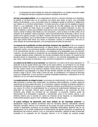 Comisión de Plan de Gobierno 2011-2016                                                   GANA PERU


       La propuesta de menos Estado por parte del neoliberalismo y su modelo excluyente impide
        la integración del país y perpetúa el carácter inacabado de la nación.

No hay comunidad política. Con la independencia del Perú y durante el período de la República,
se heredó un territorio pero no se construyó una nación para todos, es decir, una comunidad
política territorializada, o una «comunidad cívica de ciudadanos iguales en derechos y obligaciones
que habitan en un territorio determinado». En todos esos años, el país vivió de espaldas al espacio
andino y a sus habitantes. A ello se sumó la ausencia de una élite indígena, que fue diezmada
luego de la rebelión de Túpac Amaru en el siglo XVIII. Así, los pueblos originarios, es decir, los
grupos indígenas y nativos que habitaban estas tierras, fueron excluidos al momento de imaginar la
nación y fundar el Estado. Este Estado es y fue excluyente y, como se basó en la élite criolla y en la
exclusión de la población nativa mayoritaria, estuvo permanentemente enfrentado a ella en vez de
tenerla como soporte principal. Fue débil y represor internamente mientras era obsecuente con las
potencias extranjeras, que le proporcionaron el sustento del que carecía internamente. Por eso el
Perú sigue siendo hasta ahora una nación en formación. Concluir su construcción, más aún en
estos tiempos de transnacionalización, es la principal tarea de todos los peruanos.

La mayoría de la población no tiene derechos, tampoco hay igualdad. El Perú se construyó
sobre la base de profundos desencuentros, un abismo social y un Estado empírico que impidió la
integración social y una convivencia pacífica y democrática de todos los peruanos. El resultado fue
el no reconocimiento del otro, como diverso, y la aceptación de la desigualdad como una situación
«natural», así como también la constitución de una sociedad dividida entre ciudadanos de primera
y segunda categoría donde, finalmente, los vínculos principales entre las élites y la mayoría de los
peruanos fueron la marginación, la exclusión, el racismo y una profunda desigualdad que impidió
que nación y democracia se fusionaran, y que convirtió a la segunda en un ejercicio formal.

La cultura es de élites y no es nacional. Las tradiciones y la cultura de las clases populares, en       12
particular la de los grupos étnicos que vivían en las zonas andinas, se convirtieron en una simple
postal para turistas. Así como se exaltaba nuestro pasado incaico se despreciaba al indio presente.
Por ello, nuestra cultura ni fue nacional ni popular, menos diversa, y derivó hacia un mal entendido
cosmopolitismo que despojaba a la cultura de todo sentido nacional. Las élites, al mirar primero a
Europa y luego a EE.UU. como modo y forma de vida, no consideraron a la mayoría de peruanos
como sus compatriotas. Lo que convirtió a nuestras ancestrales tradiciones y costumbres en un rito
folclórico y no en una cultura nacional-popular.

La modernización no integró al país. Los procesos de modernización, por tener una impronta o
sello autoritario y muchas veces conservador, no resolvieron estos problemas. La nación, según las
experiencias de otros países del norte, es un fenómeno moderno vinculado al progreso industrial y
al desarrollo del Estado que se plasma en un imaginario colectivo de pertenencia a un territorio y a
una cultura. En el Perú, la industrialización fue un proceso de modernización deliberado que al no
desarrollar los mercados internos buscó expandirse integrándose a las economías de otros
territorios para ampliar los mercados de sus productos. La economía moderna quedó así
desvinculada de la demografía y geografía, y subordinada, como lo fue nuestra cultura, a una
dinámica externa que no tomaba en cuenta los intereses de las mayorías. La industrialización
proteccionista tampoco ayudó a crear ciudadanía, porque no integró al país.

El actual enfoque de desarrollo solo hace énfasis en los mercados externos. La
globalización sesgó las políticas económicas hacia los mercados externos, enfeudando nuestros
reducidos mercados internos a los intereses de los grupos de poder transnacional, precisamente
cuando el desempeño económico de los países industriales desarrollados depende más de sus
exportaciones. En la versión neoliberal de la modernización del aparato productivo, se apostó por la
liberalización del comercio exterior y por un crecimiento exportador, dejando de lado el desarrollo
enraizado en la expansión de los mercados internos y en el empleo de nuestras propias
 