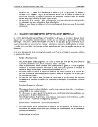 Comisión de Plan de Gobierno 2011-2016                                                     GANA PERU


        capacitadores, 2) redes de transferencia tecnológica local, 3) programas de acceso a
        recursos o concesiones a cambio de transferencia tecnológica, 4) facilitar la instalación de
        centros de desarrollo tecnológico impulsados por empresas multinacionales, en aquellas
        ramas, servicios o industrias de mayor potencial, etc.
    •   La promoción de la inversión y joint ventures entre empresas nacionales e multinacionales
        en actividades con gran potencial de desarrollo relativo.
    •   Colocar el aprendizaje tecnológico en el centro de la agenda de transferencia de tecnología
        del exterior.



4.6.4   CREACIÓN DE CONOCIMIENTOS E INVESTIGACIÓN Y DESARROLLO

La revisión de la situación general hecha en la sección 4.5.2 lleva a la conclusión de que el país
requiere de una verdadera transformación e impulso de sus sistemas de generación de ciencia,
tecnología e innovación. Esta transformación será uno de los ejes para que gradualmente el país
vaya incorporando más conocimientos propios —además de los que ha podido alquilar o comprar
— en los bienes, servicios y activos que produce para el mercado interno y aquellos que transa con
el exterior.

En el tema del desarrollo de la ciencia y la tecnología en el Perú se privilegiaran acciones y políticas
en las siguientes áreas:

        Fondos y Financiamiento

    •   El aumento de los fondos asignados a la I&D a un monto del 0.7% del PBI, nivel similar al          120
        que tiene actualmente Chile, en un período no mayor a tres años.
    •   Parte de estos fondos deben utilizarse como contrapartida al gasto en I&D de las propias
        medianas y pequeñas empresas nacionales y otra parte para apalancar la entrada de
        capital de riesgo adicional para financiar otras actividades de I&D.
    •   El Estado debe concentrar al menos la mitad de los fondos públicos a la I&D en 4-5
        sectores económicos previamente definidos por su potencial de generación de valor para
        las empresas nacionales.
    •   El gasto de I&D público debe favorecer la cooperación y vínculos entre los institutos
        tecnológicos de investigación público, las universidades y el sector de pequeñas y medianas
        empresas.

        Incentivos Económicos y Morales

    •   El otorgamiento de incentivos tributarios para las empresas que desarrollen innovaciones o
        realicen I&D de sus propios recursos.
    •   En este marco, se espera que al menos dos grupos económicos nacionales establezcan sus
        propios centros de desarrollo tecnológico.
    •   Fomento generalizado de premios y concursos que reconozcan a los inventores y aquellos
        que se dedican a invertir en investigación y desarrollo.

        Construyendo y Fortaleciendo Capacidades Tecnológicas

    •   El fortalecimiento de las capacidades tecnológicas de las empresas, de manera que se
        encuentren en mejores condiciones para absorber los conocimientos de las tecnologías
        procedentes del exterior.

        Infraestructura Tecnológica
 