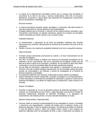 Comisión de Plan de Gobierno 2011-2016                                                   GANA PERU



   •   La mejora de la infraestructura tecnológica mínima que se requiere para acompañar el
       crecimiento de la I&D en las áreas o sectores seleccionados. Entre ello se encuentra
       laboratorios, maquinaria y equipo básico para desarrollo de investigaciones, instrumentos
       para la normalización y metrología, etc.

       Recursos Humanos

   •   La reforma del sistema educativo escolar, tecnológico y universitario. Ello debe levantar el
       nivel del conocimiento en ciencias básicas en forma generalizada.
   •   Privilegiar políticas para la formación y retención de los mejores talentos nacionales y para
       intercambiar conocimientos con talentos extranjeros, además de recuperar los principales
       cuadros nacionales que deseen regresar a dar su aporte al país.

       Propiedad Intelectual

   •   La transformación y adecuación de las leyes de propiedad intelectual para hacerlas
       instrumentos que incentiven efectivamente la inventiva de los peruanos más que la de los
       extranjeros.
   •   Facilitar el acceso a los registros de propiedad intelectual a las micro y pequeñas empresas.

       Fallas de Mercado

   •   El Estado actuará activamente promoviendo la creación y el buen funcionamiento de los
       mercados tecnológicos.
   •   Para ello, se pondrá énfasis en políticas que refuercen las demandas tecnológicas de las
       empresas y de los consumidores, más que el nacimiento de tecnologías creadas solo del
                                                                                                         121
       lado de la oferta e ideas de los inventores y científicos. En ese sentido el calce entre oferta
       y demanda es una de las principales fallas del mercado actualmente existente.
   •   Son las fallas de información, cooperación entre agentes y coordinación los que hay que
       enfrentar. Para ello el Estado trabajará intensamente con los principales actores del sector
       privado, las universidades y los institutos y centros de investigación en el fomento de
       diversos programas y actividades.
   •   En situaciones específicas será necesario el desarrollo de bienes públicos tecnológicos.
   •   Dada la dificultad de articular el desarrollo y la gestión tecnológica con el emprendimiento y
       el éxito empresarial, se fomentará las actividades de valorización y puesta en marcha de los
       proyectos tecnológicos y sus planes de negocio para su introducción y sobre vivencia en el
       mercado.

       Parques Tecnológicos

   •   Fomentar el desarrollo de un par de pequeños parques de desarrollo tecnológico a nivel
       nacional, con características de zona franca y reglas especiales, que permita la entrada de
       empresas íntegramente dedicadas al desarrollo tecnológico y la agregación de
       conocimientos a las materias primas y recursos naturales abundantes en el país.

       Aspectos Institucionales y Organizacionales

   •   Promover desde el comienzo la descentralización de las actividades en ciencia y tecnología
       y estructurar una especialización y división del trabajo entre el gobierno central y los
       gobiernos regionales. Si bien los aspectos generales y normativos de la política se decidirán
       a nivel del gobierno central y habrá una entidad rectora central a nivel nacional; los
       gobiernos regionales serán los encargados de llevar a cabo e implementar las políticas en
 