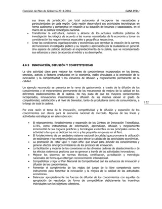 Comisión de Plan de Gobierno 2011-2016                                                  GANA PERU


        sus áreas de jurisdicción con total autonomía al incorporar las necesidades y
        particularidades de cada región. Cada región desarrollará sus actividades tecnológicas en
        forma autónoma y competitiva en relación a su dotación de recursos y capacidades, en el
        marco de la política tecnológica nacional.
   •    Transformar la estructura, número y alcance de los actuales institutos públicos de
        investigación tecnológica de acuerdo a las nuevas necesidades de la economía y tomar en
        consideración los requerimientos espaciales y geográficos respectivos.
   •    Crear las condiciones organizacionales y económicas que permitan la creación de la carrera
        del funcionario investigador público y su respeto y apreciación por la ciudadanía en general.
        Una especie de patricio dedicado al engrandecimiento de la patria, que ve recompensado
        sus esfuerzos y crece de acuerdo al mérito y su desempeño.



4.6.5   INNOVACIÓN, DIFUSIÓN Y COMPETITIVIDAD

La otra actividad clave para mejorar los niveles de conocimientos incorporados en los bienes,
servicios, activos o factores producidos en la economía, están vinculados a la promoción de la
innovación y la competitividad y los esfuerzos de difusión y mejoramiento permanente de la
calidad.

Un ejemplo reconocido se presenta en la rama de gastronomía, a través de la difusión de los
conocimientos y el mejoramiento permanente de los mecanismos de mejora de la calidad en los
diferentes eslabonamientos de la cadena. No hay duda de que los mayores conocimientos
incorporados, innovaciones incrementales y difusión de los mismos elevan el grado de
competitividad, satisfacción y el nivel de bienestar, tanto de productores como de consumidores, a
lo largo de toda la cadena.                                                                             122

Por esta razón el tema de la innovación, competitividad y la difusión y expansión de los
conocimientos son claves para la economía nacional de mercado. Algunas de las líneas y
actividades estratégicas en este rubro son:

    •   El relanzamiento, fortalecimiento y expansión de los Centros de Innovación Tecnológica,
        CITES, como instrumentos de información, aprendizaje, difusión y mejoramiento
        incremental de las mejores prácticas y tecnologías existentes en las principales ramas de
        actividad a las que se dedican las micro y las pequeñas empresas en el Perú.
    •   El fortalecimiento de un verdadero sistema nacional de calidad que promueva la utilización
        de estándares y las mejores prácticas para elevar la calidad de las actividades económicas.
    •   La promoción de «star ups» y «spin offs» que sirvan para difundir los conocimientos y
        generar efectos sinérgicos imitadores de los procesos de innovación.
    •   La facilitación y mejoría de las conexiones en las diversas cadenas de abastecimiento y de
        los efectos sistémicos positivos que se generan a través de las actividades innovadoras.
    •   Mejorar los sistemas de normas técnicas, certificación, acreditación y metrología
        nacionales de forma que obtengan reconocimiento internacional.
    •   Compatibilizar y ligar el Plan Nacional de Competitividad con los esfuerzos de innovación y
        difusión de los conocimientos.
    •   Fomentar el cumplimiento de las reglas del juego de la libre competencia como
        instrumento para fomentar la innovación y la mejora de la calidad de las actividades
        económicas.
    •   Balancear apropiadamente las fuerzas de difusión de los conocimientos con aquellas de
        apropiación de resultados de forma de compatibilizar debidamente los incentivos
        individuales con los objetivos colectivos.
 