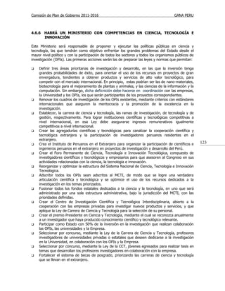 Comisión de Plan de Gobierno 2011-2016                                                  GANA PERU



4.6.6   HABRÁ UN MINISTERIO CON COMPETENCIAS EN CIENCIA, TECNOLOGÍA E
        INNOVACIÓN

Este Ministerio será responsable de proponer y ejecutar las políticas públicas en ciencia y
tecnología, las que tendrán como objetivo enfrentar los grandes problemas del Estado desde el
mayor nivel político y con la participación de todos los sectores y todos los organismos públicos de
investigación (OPIs). Las primeras acciones serán las de preparar las leyes y normas que permitan:

   Definir tres áreas prioritarias de investigación y desarrollo, en las que la inversión tenga
    grandes probabilidades de éxito, para orientar el uso de los recursos en proyectos de gran
    envergadura, tendientes a obtener productos y servicios de alto valor tecnológico, para
    competir con el mercado internacional. En principio, estas podrían ser las de nano-materiales,
    biotecnología para el mejoramiento de plantas y animales, y las ciencias de la información y la
    computación. Sin embargo, dicha deficnición debe hacerse en coordinación con las empresas,
    la Universidad y los OPIs, los que serán participantes de los proyectos correspondientes.
   Renovar los cuadros de investigación de los OPIs existentes, mediante criterios con estándares
    internacionales que aseguren la meritocracia y la promoción de la excelencia en la
    investigación.
   Establecer, la carrera de ciencia y tecnología, las ramas de investigación, de tecnología y de
    gestión, respectivamente. Para lograr instituciones científicas y tecnológicas competitivas a
    nivel internacional, en esa Ley debe asegurarse ingresos remunerativos igualmente
    competitivos a nivel internacional.
   Crear las agregadurías científicas y tecnológicas para canalizar la cooperación científica y
    tecnológica extranjera y la participación de investigadores peruanos residentes en el
    extranjero.
   Crea el Instituto de Peruanos en el Extranjero para organizar la participación de científicos e    123
    ingenieros peruanos en el extranjero en proyectos de investigación y desarrollo del Perú.
   Crear el Foro Permanente de Ciencia, Tecnología e Innovación Tecnológica, compuesto de
    investigadores científicos y tecnológicos y empresarios para que asesoren al Congreso en sus
    actividades relacionadas con la ciencia, la tecnología e innovación.
   Reorganizar y optimizar la estructura del Sistema Nacional de Ciencia, Tecnología e Innovación
    Tecnológica.
   Adscribir todos los OPIs sean adscritos al MCTI, de modo que se logre una verdadera
    articulación científica y tecnológica y se optimice el uso de los recursos dedicados a la
    investigación en los temas priorizados.
   Fusionar todos los fondos estatales dedicados a la ciencia y la tecnología, en uno que será
    administrado por una sola estructura administrativa, bajo la jurisdicción del MCTI, con las
    prioridades definidas.
   Crear el Centro de Investigación Científica y Tecnológica Interdisciplinaria, abierto a la
    cooperación con las empresas privadas para investigar nuevos productos y servicios, y que
    aplique la Ley de Carrera de Ciencia y Tecnología para la selección de su personal.
   Crear el premio Presidente en Ciencia y Tecnología, mediante el cual se reconozca anualmente
    a un investigador que haya producido conocimiento científico y tecnológico relevante.
   Participar como Estado con 50% de la inversión en la investigación que realizan colaboración
    las OPIs, las universidades y la Empresa.
   Seleccionar por concurso, mediante la Ley de la Carrera de Ciencia y Tecnología, profesores
    investigadores de universidades privadas o estatales que deseen dedicarse a la investigación
    en la Universidad, en colaboración con los OPIs y la Empresa.
   Seleccionar por concurso, mediante la Ley de la CCT, jóvenes egresados para realizar tesis en
    temas que desarrollan los profesores investigadores en colaboración con la empresa.
   Fortalecer el sistema de becas de posgrado, priorizando las carreras de ciencia y tecnología
    que se llevan en el extranjero.
 