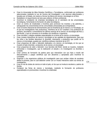 Comisión de Plan de Gobierno 2011-2016                                                   GANA PERU


   Crear la Universidad de Altos Estudios Científicos y Tecnológicos, conformado por profesores
    seleccionados mediante la Ley de Carrera del Investigador y por alumnos seleccionados y
    becados por el Estado, de manera a formar los líderes de ciencia y tecnología en el Perú.
   Restablecer el requerimiento de tesis para obtener el título profesional.
   Incentivar la instalación de empresas tecnológicas en el vecindario de las universidades
    tecnológicas, fomentando la formación de polos tecnológicos.
   Crear un Centro de Creatividad e Inventiva para promover los inventos y las patentes, y
    salvaguardar los conocimientos de las comunidades amenazadas por la biopiratería.
   Crear el Centro Nacional de Entrenamiento para la Enseñanza de la Ciencia y la Tecnología, en
    el que los investigadores más productivos, miembros de la CCT enseñen a los profesores de
    primaria, secundaria y universitarios los últimos avances de la ciencia y la tecnología del Perú y
    del Mundo, y que se convierta en el semillero de científicos e ingenieros.
   Crear escuelas y colegios estatales especializados en el tema de la ciencia y la tecnología.
   Crear museos interactivos de ciencia y tecnología en las capitales de departamento, para que
    los niños y las familias descubran lo divertido, interesante y productivo que puede ser la
    ciencia y la tecnología, guiados por científicos exitosos miembros de la CCT.
   Crear programas de radio y televisión dedicados a la ciencia y la tecnología, en los que se
    muestre el lado divertido y productivo de la ciencia y la tecnología.
   Crear programas de radio y televisión «Los Secretos del Éxito» donde se muestre, mediante
    entrevistas e investigación, que la dedicación al estudio y la investigación es divertida y
    rentable.
   Crear centros de formación de padres para que interactúen con sus hijos a través del
    descubrimiento y juegos científicos que son atractivos y apropiados para incentivar la
    curiosidad.
   Organizar a los organismos públicos de investigación para que reciban visitas de escolares
    desde la primaria, para lo cual deberían contar con un museo interactivo sobre sus temas de
    investigación.                                                                                       124
   Crear la red de clubes de ciencia en todo el país, en los que se involucre escolares y padres de
    familia.
   Fortalecer las ferias de ciencia y tecnología, mediante la formación de profesores
    especializados en promoverlas e incentivar la creatividad.
 