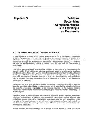 Comisión de Plan de Gobierno 2011-2016                                                     GANA PERU




 Capítulo 5                                                               Políticas
                                                                       Sectoriales
                                                                 Complementarias
                                                                   a la Estrategia
                                                                    de Desarrollo




5.1.    LA TRANSFORMACIÓN DE LA PRODUCCIÓN AGRARIA

El agro absorbe un tercio de la PEA nacional y aporta solo el 7% al PBI. Existen 2 millones de
Unidades Agropecuarias y la gran mayoría presenta barreras para acceder al crédito, a la
adquisición de equipos y herramientas modernas, a las semillas mejoradas, los sistemas                     125
tecnificados de riego, las biotécnicas de fertilización y mejoramiento genético, y a métodos
efectivos de aprovechamiento, crianza y cultivos, dado su bajo nivel de capitalización y
organización.

La actividad agropecuaria está desarticulada y excluye a la gran mayoría de los campesinos. La
inversión pública (3 mil millones de soles) es desordenada y prioriza grandes obras para luego
privatizarlas (Olmos, Majes, etc.). Vivimos creciente inseguridad alimentaria por erradas políticas de
Estado y por el limitado apoyo del mismo en la defensa la producción nacional y de la pequeña
producción. La apertura de mercados, producto de los TLC, ha consolidado a los agroexportadores,
pero se evidencia una grave reconcentración de la propiedad de la tierra, lo cual propicia un
latifundismo de nuevo tipo.

Lucharemos por tener una actividad articulada, competitiva y sostenible, orientada a dotar de
seguridad alimentaria a la población peruana; insumos para la agroindustria nacional que ubique a
los pequeños productores organizados de las regiones naturales, en los mejores mercados
nacionales e internacionales, en condiciones ventajosas, para revalorar al hombre del campo y a la
actividad agraria.

Para ello la misión de nuestro gobierno será facilitar las condiciones legales, materiales, financieras,
tributarias, organizativas y tecnológicas a las comunidades campesinas y nativas, así como a los
productores agrarios, empresarios y campesinos organizados, para que sean competitivos en los
mercados en los que interactúan en armonía con la naturaleza; para ello se implementará una
transformación radical del sector agropecuario y se defenderá el mercado nacional frente a las
importaciones subsidiadas.

Nuestra estrategia será reactivar el agro con un enfoque territorial, articular el trabajo por cuencas
 