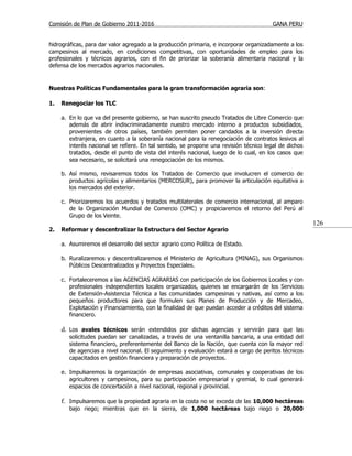 Comisión de Plan de Gobierno 2011-2016                                                  GANA PERU


hidrográficas, para dar valor agregado a la producción primaria, e incorporar organizadamente a los
campesinos al mercado, en condiciones competitivas, con oportunidades de empleo para los
profesionales y técnicos agrarios, con el fin de priorizar la soberanía alimentaria nacional y la
defensa de los mercados agrarios nacionales.


Nuestras Políticas Fundamentales para la gran transformación agraria son:

1.   Renegociar los TLC

     a. En lo que va del presente gobierno, se han suscrito pseudo Tratados de Libre Comercio que
        además de abrir indiscriminadamente nuestro mercado interno a productos subsidiados,
        provenientes de otros países, también permiten poner candados a la inversión directa
        extranjera, en cuanto a la soberanía nacional para la renegociación de contratos lesivos al
        interés nacional se refiere. En tal sentido, se propone una revisión técnico legal de dichos
        tratados, desde el punto de vista del interés nacional, luego de lo cual, en los casos que
        sea necesario, se solicitará una renegociación de los mismos.

     b. Así mismo, revisaremos todos los Tratados de Comercio que involucren el comercio de
        productos agrícolas y alimentarios (MERCOSUR), para promover la articulación equitativa a
        los mercados del exterior.

     c. Priorizaremos los acuerdos y tratados multilaterales de comercio internacional, al amparo
        de la Organización Mundial de Comercio (OMC) y propiciaremos el retorno del Perú al
        Grupo de los Veinte.
                                                                                                       126
2.   Reformar y descentralizar la Estructura del Sector Agrario

     a. Asumiremos el desarrollo del sector agrario como Política de Estado.

     b. Ruralizaremos y descentralizaremos el Ministerio de Agricultura (MINAG), sus Organismos
        Públicos Descentralizados y Proyectos Especiales.

     c. Fortaleceremos a las AGENCIAS AGRARIAS con participación de los Gobiernos Locales y con
        profesionales independientes locales organizados, quienes se encargarán de los Servicios
        de Extensión-Asistencia Técnica a las comunidades campesinas y nativas, así como a los
        pequeños productores para que formulen sus Planes de Producción y de Mercadeo,
        Explotación y Financiamiento, con la finalidad de que puedan acceder a créditos del sistema
        financiero.

     d. Los avales técnicos serán extendidos por dichas agencias y servirán para que las
        solicitudes puedan ser canalizadas, a través de una ventanilla bancaria, a una entidad del
        sistema financiero, preferentemente del Banco de la Nación, que cuenta con la mayor red
        de agencias a nivel nacional. El seguimiento y evaluación estará a cargo de peritos técnicos
        capacitados en gestión financiera y preparación de proyectos.

     e. Impulsaremos la organización de empresas asociativas, comunales y cooperativas de los
        agricultores y campesinos, para su participación empresarial y gremial, lo cual generará
        espacios de concertación a nivel nacional, regional y provincial.

     f. Impulsaremos que la propiedad agraria en la costa no se exceda de las 10,000 hectáreas
        bajo riego; mientras que en la sierra, de 1,000 hectáreas bajo riego o 20,000
 