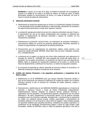Comisión de Plan de Gobierno 2011-2016                                                    GANA PERU


        hectáreas en secano. En el caso de la selva, se limitará la extensión de la propiedad de
        acuerdo a la calidad de los suelos y la cédula de cultivos. En todos los casos, el Estado
        Nacionalista impedirá la reconcentración de tierras y la vuelta al latifundio, tal como lo
        hacen la mayoría de países de Latinoamérica.

3.   Soberanía alimentaria nacional

     a. Planificaremos la producción agropecuaria en función a la Zonificación Ecológica Económica
        y a las demandas de los mercados domésticos e internacionales, atendiendo con prioridad a
        los requerimientos alimenticios a escala local, regional y nacional.

     b. La producción agropecuaria estará al servicio de la soberanía alimentaria nacional. El agro y
        la agroindustria son dos de los pilares fundamentales para conseguir la soberanía que
        garantice el abastecimiento de alimentos suficientes y capaces de competir con las
        importaciones subsidiadas.

     c. Defenderemos la producción nacional frente a la importación de productos subsidiados y
        promoveremos hábitos de consumo de productos agropecuarios nacionales, apoyando la
        creación de agroindustrias y la organización de cadenas productivas.

     d. Promoveremos que las organizaciones de productores realicen ventas directas a los
        programas sociales del Estado (PRONAA, Wawa Wasi, Vaso de Leche, hospitales, cuarteles,
        etc.), competitivamente.

     e. Lucharemos por el respeto a la hoja de coca como cultivo tradicional, pero aplicaremos el
        concepto de: ¡COCA SÍ… COCAÍNA NO!, para separarla del circuito del cultivo ilícito, en           127
        asociación con los países consumidores. La producción de hoja de coca será adquirida por
        ENACO; habrá un programa de recuperación progresiva de los suelos, un control de las
        líneas de abastecimiento y distribución de insumos y un sistema de seguridad ciudadana.

     f. Se promoverá el desarrollo de cultivos, desarrollo de servicios turísticos, la acuicultura y el
        desarrollo forestal para fortalecer la producción de la amazonía.

4.   Crédito del sistema financiero a los pequeños productores y campesinos de la
     Sierra y Selva

     a. Redefiniremos el rol de AGROBANCO para que otorgue Garantías Financieras (Avales) a
        favor de los productores que requieren la calificación de «sujetos de crédito» por el sistema
        financiero nacional, el que se orientará por conceptos de amplia cobertura, impacto y
        sostenibilidad.

     b. Potenciaremos y redefiniremos la red AGENCIAS AGRARIAS especializadas en el sistema de
        Garantías y Asistencia Técnica a través de Peritos Profesionales Independientes.
        Implementaremos sistemas integrales de asistencia técnica, asistencia financiera y
        capacitación para los pequeños y microproductores agrarios, empezaremos por los cultivos
        altoandinos y de selva, impulsaremos la reconversión agraria a fin de generar mercados
        competitivos para los productos regionales. Rescataremos y actualizaremos la experiencia
        de crédito con asistencia técnica privada, créditos supervisados y administración de
        portafolios solidarios a fin de fomentar la cultura del buen pagador. Habrá créditos grupales
        con garantías solidarias para pequeños parceleros, campesinos de pueblos originarios y la
        combinación de las estrategias microfinancieras llegará a través de Cajas Rurales, Cajas
        Municipales, créditos de EDPYMES, hasta un millón de pequeños agricultores. Para ello es
 