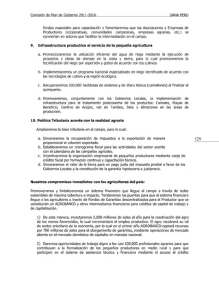 Comisión de Plan de Gobierno 2011-2016                                                  GANA PERU


         fondos especiales para capacitación y fomentaremos que las Asociaciones y Empresas de
         Productores (cooperativas, comunidades campesinas, empresas agrarias, etc.) se
         conviertan en actores que faciliten la intermediación en el campo.

9.    Infraestructura productiva al servicio de la pequeña agricultura

      a. Promocionaremos la utilización eficiente del agua de riego mediante la ejecución de
         proyectos y obras de drenaje en la costa y sierra, para lo cual promoveremos la
         tecnificación del riego por aspersión y goteo de acuerdo con los cultivos.

      b. Implementaremos un programa nacional especializado en riego tecnificado de acuerdo con
         las tecnologías de cultivo y la región ecológica.

      c. Recuperaremos 100,000 hectáreas de andenes y de Waru Warus (camellones) al finalizar el
         quinquenio.

      d. Promoveremos, conjuntamente con los Gobiernos Locales, la implementación de
         infraestructura para el tratamiento postcosecha de los productos: Camales, Playas de
         Beneficio, Centros de Acopio, red de Tambos, Silos y Almacenes en las áreas de
         producción.

10. Política Tributaria acorde con la realidad agraria

     Ampliaremos la base tributaria en el campo, para lo cual:

      a. Sinceraremos la recuperación de impuestos a la exportación de manera                         129
         proporcional al volumen exportado.
      b. Estableceremos un cronograma fiscal para las actividades del sector acorde
         con el calendario de las campañas agrícolas.
      c. Incentivaremos la organización empresarial de pequeños productores mediante canje de
         crédito fiscal por formación continua y capacitación técnica.
      d. Sinceraremos el valor de la tierra para un pago justo del impuesto predial a favor de los
         Gobiernos Locales y la constitución de la garantía hipotecaria a justiprecio.


Nuestros compromisos inmediatos con los agricultores del país:

Promoveremos y fortaleceremos un sistema financiero que llegue al campo a través de redes
sostenibles de máxima cobertura e impacto. Tenderemos los puentes para que el sistema financiero
llegue a los agricultores a través de Fondos de Garantías descentralizados para el Productor que se
constituirán en AGROBANCO y otros intermediarios financieros para créditos de capital de trabajo y
de capitalización.

     1) De esta manera, inyectaremos 5,000 millones de soles al año para la reactivación del agro
     de los menos favorecidos, lo cual incrementará el empleo productivo. El agro recobrará su rol
     de sector prioritario de la economía, por lo cual en el primer año AGROBANCO captará recursos
     por 700 millones de soles para el otorgamiento de garantías, mediante operaciones de mercado
     abierto en el mercado doméstico de capitales en moneda nacional.

     2) Daremos oportunidades de trabajo digno a los casi 100,000 profesionales agrarios para que
     contribuyan a la formalización de los pequeños productores en medio rural y para que
     participen en el sistema de asistencia técnica y financiera mediante el acceso al crédito
 