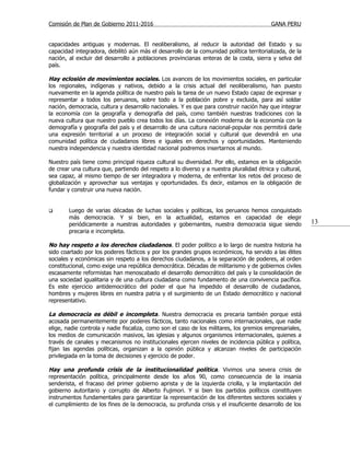 Comisión de Plan de Gobierno 2011-2016                                                   GANA PERU


capacidades antiguas y modernas. El neoliberalismo, al reducir la autoridad del Estado y su
capacidad integradora, debilitó aún más el desarrollo de la comunidad política territorializada, de la
nación, al excluir del desarrollo a poblaciones provincianas enteras de la costa, sierra y selva del
país.

Hay eclosión de movimientos sociales. Los avances de los movimientos sociales, en particular
los regionales, indígenas y nativos, debido a la crisis actual del neoliberalismo, han puesto
nuevamente en la agenda política de nuestro país la tarea de un nuevo Estado capaz de expresar y
representar a todos los peruanos, sobre todo a la población pobre y excluida, para así soldar
nación, democracia, cultura y desarrollo nacionales. Y es que para construir nación hay que integrar
la economía con la geografía y demografía del país, como también nuestras tradiciones con la
nueva cultura que nuestro pueblo crea todos los días. La conexión moderna de la economía con la
demografía y geografía del país y el desarrollo de una cultura nacional-popular nos permitirá darle
una expresión territorial a un proceso de integración social y cultural que devendrá en una
comunidad política de ciudadanos libres e iguales en derechos y oportunidades. Manteniendo
nuestra independencia y nuestra identidad nacional podremos insertarnos al mundo.

Nuestro país tiene como principal riqueza cultural su diversidad. Por ello, estamos en la obligación
de crear una cultura que, partiendo del respeto a lo diverso y a nuestra pluralidad étnica y cultural,
sea capaz, al mismo tiempo de ser integradora y moderna, de enfrentar los retos del proceso de
globalización y aprovechar sus ventajas y oportunidades. Es decir, estamos en la obligación de
fundar y construir una nueva nación.


       Luego de varias décadas de luchas sociales y políticas, los peruanos hemos conquistado
        más democracia. Y si bien, en la actualidad, estamos en capacidad de elegir
        periódicamente a nuestras autoridades y gobernantes, nuestra democracia sigue siendo             13
        precaria e incompleta.

No hay respeto a los derechos ciudadanos. El poder político a lo largo de nuestra historia ha
sido coartado por los poderes fácticos y por los grandes grupos económicos, ha servido a las élites
sociales y económicas sin respeto a los derechos ciudadanos, a la separación de poderes, al orden
constitucional, como exige una república democrática. Décadas de militarismo y de gobiernos civiles
escasamente reformistas han menoscabado el desarrollo democrático del país y la consolidación de
una sociedad igualitaria y de una cultura ciudadana como fundamento de una convivencia pacífica.
Es este ejercicio antidemocrático del poder el que ha impedido el desarrollo de ciudadanos,
hombres y mujeres libres en nuestra patria y el surgimiento de un Estado democrático y nacional
representativo.

La democracia es débil e incompleta. Nuestra democracia es precaria también porque está
acosada permanentemente por poderes fácticos, tanto nacionales como internacionales, que nadie
elige, nadie controla y nadie fiscaliza, como son el caso de los militares, los gremios empresariales,
los medios de comunicación masivos, las iglesias y algunos organismos internacionales, quienes a
través de canales y mecanismos no institucionales ejercen niveles de incidencia pública y política,
fijan las agendas políticas, organizan a la opinión pública y alcanzan niveles de participación
privilegiada en la toma de decisiones y ejercicio de poder.

Hay una profunda crisis de la institucionalidad política. Vivimos una severa crisis de
representación política, principalmente desde los años 90, como consecuencia de la insania
senderista, el fracaso del primer gobierno aprista y de la izquierda criolla, y la implantación del
gobierno autoritario y corrupto de Alberto Fujimori. Y si bien los partidos políticos constituyen
instrumentos fundamentales para garantizar la representación de los diferentes sectores sociales y
el cumplimiento de los fines de la democracia, su profunda crisis y el insuficiente desarrollo de los
 