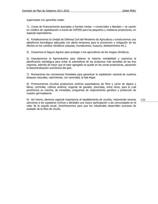 Comisión de Plan de Gobierno 2011-2016                                                GANA PERU


   supervisado con garantías reales.

   3) Líneas de financiamiento asociadas a fuentes mixtas —comerciales y blandas— se usarán
   en créditos de capitalización a través de COFIDE para los pequeños y medianos productores, en
   especial exportadores.

   4) Fortaleceremos la Unidad de Defensa Civil del Ministerio de Agricultura y construiremos una
   plataforma tecnológica adecuada con alerta temprana para la prevención y mitigación de los
   efectos en los cambios climáticos (sequías, inundaciones, huaycos, deslizamientos etc.).

   5) Crearemos el Seguro Agrario para proteger a los agricultores de los riesgos climáticos.

   6) Impulsaremos la Agroindustria para obtener la máxima rentabilidad y usaremos la
   planificación estratégica para evitar la sobreoferta de los productos más sensibles de las tres
   regiones, además de hacer que el valor agregado se quede en las zonas productoras, apoyando
   la descentralización económica del país.

   7) Revisaremos las concesiones forestales para garantizar la explotación racional de nuestros
   bosques naturales, reprimiendo, con severidad, la tala ilegal.

   8) Promoveremos circuitos productivos andinos exportadores de fibra y carne de alpaca y
   llama; cochinilla, cultivos andinos; engorde de ganado; piscícolas, entre otros, para lo cual
   pondremos en marcha, de inmediato, programas de mejoramiento genético y protección de
   nuestro germoplasma.

   9) Así mismo, daremos especial importancia al repoblamiento de vicuñas, imponiendo severas        130
   sanciones a los cazadores furtivos y dándoles una mayor participación a las comunidades en el
   valor de la esquila anual. Incentivaremos para que los industriales desarrollen procesos de
   acabado de la fibra de vicuña.
 